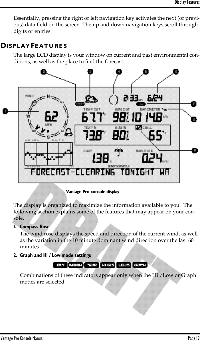 Display FeaturesVantage Pro Console Manual  Page 19Essentially, pressing the right or left navigation key activates the next (or previ-ous) data ﬁeld on the screen. The up and down navigation keys scroll through digits or entries. DIS P L A Y FE A T U R E SThe large LCD display is your window on current and past environmental con-ditions, as well as the place to ﬁnd the forecast.  The display is organized to maximize the information available to you.  The following section explains some of the features that may appear on your con-sole. 1. Compass RoseThe wind rose displays the speed and direction of the current wind, as well as the variation in the 10 minute dominant wind direction over the last 60 minutes2. Graph and Hi / Low mode settingsCombinations of these indicators appear only when the Hi /Low or Graph modes are selected. Vantage Pro console display