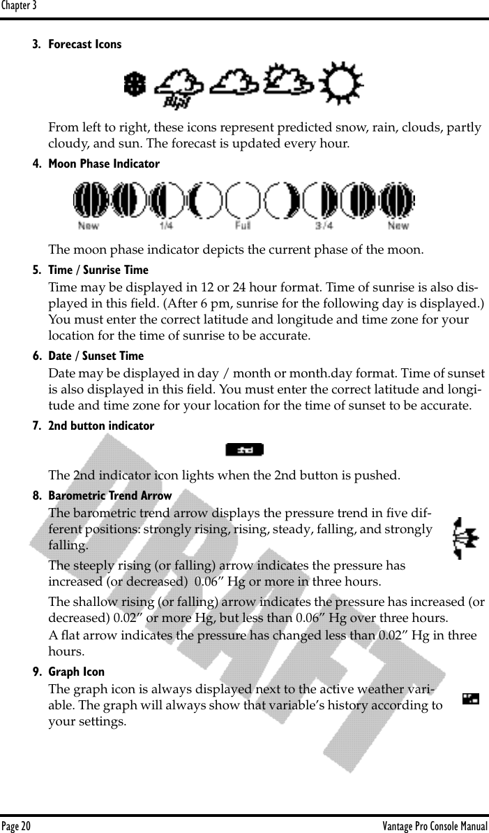 Chapter 3Page 20 Vantage Pro Console Manual3. Forecast IconsFrom left to right, these icons represent predicted snow, rain, clouds, partly cloudy, and sun. The forecast is updated every hour.4. Moon Phase IndicatorThe moon phase indicator depicts the current phase of the moon. 5. Time / Sunrise Time Time may be displayed in 12 or 24 hour format. Time of sunrise is also dis-played in this ﬁeld. (After 6 pm, sunrise for the following day is displayed.) You must enter the correct latitude and longitude and time zone for your location for the time of sunrise to be accurate.6. Date / Sunset TimeDate may be displayed in day / month or month.day format. Time of sunset is also displayed in this ﬁeld. You must enter the correct latitude and longi-tude and time zone for your location for the time of sunset to be accurate.7. 2nd button indicatorThe 2nd indicator icon lights when the 2nd button is pushed.8. Barometric Trend ArrowThe barometric trend arrow displays the pressure trend in ﬁve dif-ferent positions: strongly rising, rising, steady, falling, and strongly falling. The steeply rising (or falling) arrow indicates the pressure has increased (or decreased)  0.06” Hg or more in three hours.The shallow rising (or falling) arrow indicates the pressure has increased (or decreased) 0.02” or more Hg, but less than 0.06” Hg over three hours.A ﬂat arrow indicates the pressure has changed less than 0.02” Hg in three hours.9. Graph IconThe graph icon is always displayed next to the active weather vari-able. The graph will always show that variable’s history according to your settings.