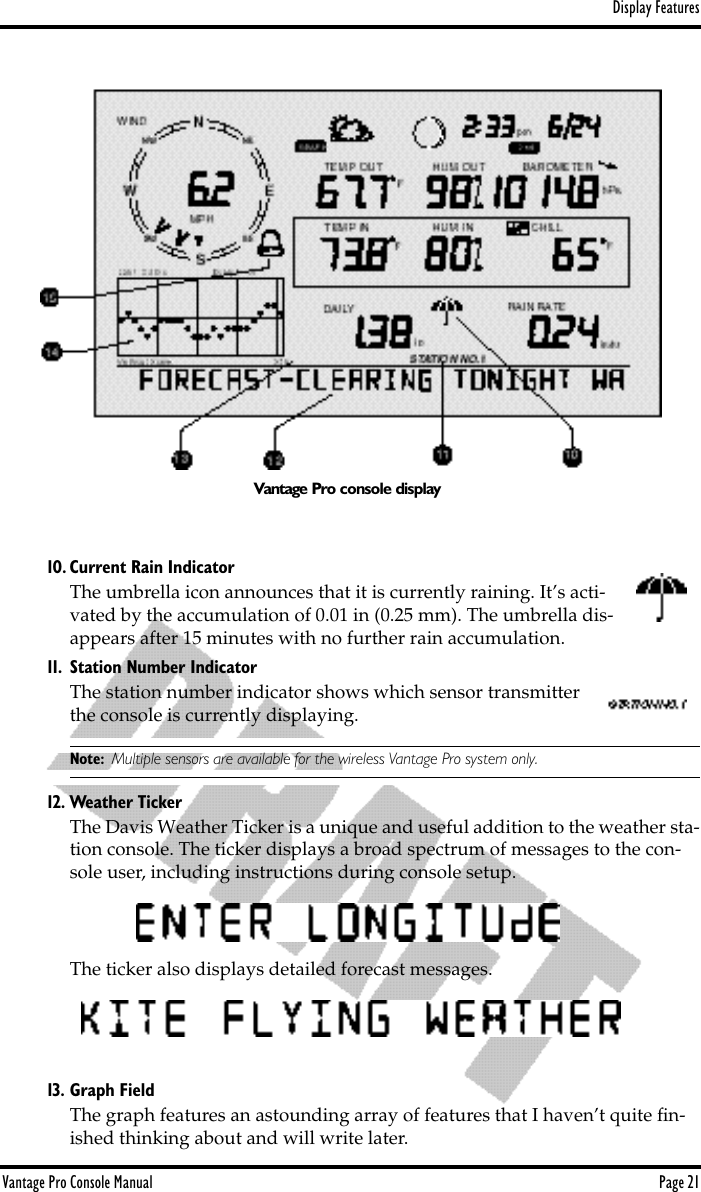 Display FeaturesVantage Pro Console Manual  Page 2110. Current Rain IndicatorThe umbrella icon announces that it is currently raining. It’s acti-vated by the accumulation of 0.01 in (0.25 mm). The umbrella dis-appears after 15 minutes with no further rain accumulation. 11. Station Number IndicatorThe station number indicator shows which sensor transmitter the console is currently displaying.Note: Multiple sensors are available for the wireless Vantage Pro system only.12. Weather TickerThe Davis Weather Ticker is a unique and useful addition to the weather sta-tion console. The ticker displays a broad spectrum of messages to the con-sole user, including instructions during console setup.The ticker also displays detailed forecast messages.13. Graph FieldThe graph features an astounding array of features that I haven’t quite ﬁn-ished thinking about and will write later.Vantage Pro console display