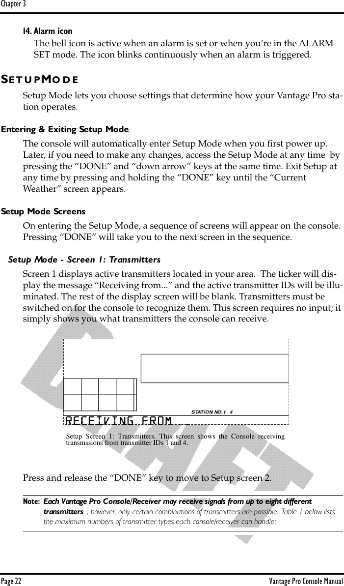 Chapter 3Page 22 Vantage Pro Console Manual14. Alarm iconThe bell icon is active when an alarm is set or when you’re in the ALARM SET mode. The icon blinks continuously when an alarm is triggered.SE T U P MO D ESetup Mode lets you choose settings that determine how your Vantage Pro sta-tion operates.  Entering &amp; Exiting Setup ModeThe console will automatically enter Setup Mode when you ﬁrst power up. Later, if you need to make any changes, access the Setup Mode at any time  by pressing the “DONE” and “down arrow” keys at the same time. Exit Setup at any time by pressing and holding the “DONE” key until the “Current Weather” screen appears.Setup Mode ScreensOn entering the Setup Mode, a sequence of screens will appear on the console. Pressing “DONE” will take you to the next screen in the sequence.Setup Mode - Screen 1: TransmittersScreen 1 displays active transmitters located in your area.  The ticker will dis-play the message “Receiving from...” and the active transmitter IDs will be illu-minated. The rest of the display screen will be blank. Transmitters must be switched on for the console to recognize them. This screen requires no input; it simply shows you what transmitters the console can receive. Press and release the “DONE” key to move to Setup screen 2. Note: Each Vantage Pro Console/Receiver may receive signals from up to eight different transmitters ; however, only certain combinations of transmitters are possible. Table 1 below lists the maximum numbers of transmitter types each console/receiver can handle:Setup Screen 1: Transmitters. This screen shows the Console receivingtransmssions from transmitter IDs 1 and 4.