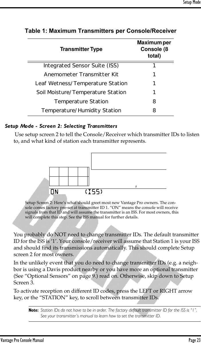 Setup ModeVantage Pro Console Manual  Page 23Setup Mode - Screen 2: Selecting Transmitters Use setup screen 2 to tell the Console/Receiver which transmitter IDs to listen to, and what kind of station each transmitter represents. You probably do NOT need to change transmitter IDs. The default transmitter ID for the ISS is ‘1’. Your console/receiver will assume that Station 1 is your ISS and should ﬁnd its transmissions automatically. This should complete Setup screen 2 for most owners. In the unlikely event that you do need to change transmitter IDs (e.g. a neigh-bor is using a Davis product nearby or you have more an optional transmitter (See “Optional Sensors” on page 9.) read on. Otherwise, skip down to Setup Screen 3.To activate reception on different ID codes, press the LEFT or RIGHT arrow key, or the “STATION” key, to scroll between transmitter IDs. Note: Station IDs do not have to be in order. The factory default transmitter ID for the ISS is “1”. See your transmitter’s manual to learn how to set the transmitter ID.Table 1: Maximum Transmitters per Console/ReceiverTransmitter Type Maximum per Console (8 total)Integrated Sensor Suite (ISS) 1Anemometer Transmitter Kit 1Leaf Wetness/Temperature Station 1Soil Moisture/Temperature Station 1Temperature Station 8Temperature/Humidity Station 8Setup Screen 2: Here’s what should greet most new Vantage Pro owners. The con-sole comes factory pre-set at transmitter ID 1. “ON” means the console will receive  signals from that ID and will assume the transmitter is an ISS. For most owners, this will complete this step. See the ISS manual for further details.