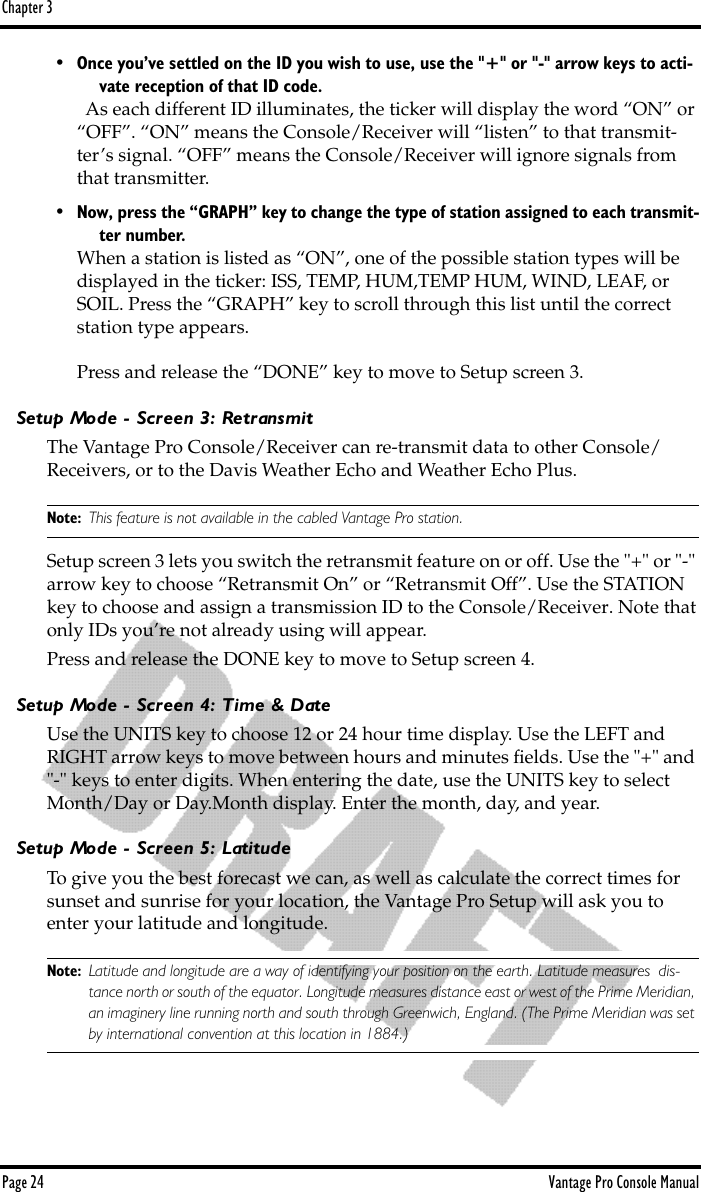 Chapter 3Page 24 Vantage Pro Console Manual• Once you’ve settled on the ID you wish to use, use the &quot;+&quot; or &quot;-&quot; arrow keys to acti-vate reception of that ID code.  As each different ID illuminates, the ticker will display the word “ON” or “OFF”. “ON” means the Console/Receiver will “listen” to that transmit-ter’s signal. “OFF” means the Console/Receiver will ignore signals from that transmitter.•Now, press the “GRAPH” key to change the type of station assigned to each transmit-ter number.When a station is listed as “ON”, one of the possible station types will be displayed in the ticker: ISS, TEMP, HUM,TEMP HUM, WIND, LEAF, or SOIL. Press the “GRAPH” key to scroll through this list until the correct station type appears.Press and release the “DONE” key to move to Setup screen 3.Setup Mode - Screen 3: RetransmitThe Vantage Pro Console/Receiver can re-transmit data to other Console/Receivers, or to the Davis Weather Echo and Weather Echo Plus. Note: This feature is not available in the cabled Vantage Pro station.Setup screen 3 lets you switch the retransmit feature on or off. Use the &quot;+&quot; or &quot;-&quot; arrow key to choose “Retransmit On” or “Retransmit Off”. Use the STATION key to choose and assign a transmission ID to the Console/Receiver. Note that only IDs you’re not already using will appear.Press and release the DONE key to move to Setup screen 4.Setup Mode - Screen 4: Time &amp; DateUse the UNITS key to choose 12 or 24 hour time display. Use the LEFT and RIGHT arrow keys to move between hours and minutes ﬁelds. Use the &quot;+&quot; and &quot;-&quot; keys to enter digits. When entering the date, use the UNITS key to select Month/Day or Day.Month display. Enter the month, day, and year.Setup Mode - Screen 5: LatitudeTo give you the best forecast we can, as well as calculate the correct times for sunset and sunrise for your location, the Vantage Pro Setup will ask you to enter your latitude and longitude.Note: Latitude and longitude are a way of identifying your position on the earth. Latitude measures  dis-tance north or south of the equator. Longitude measures distance east or west of the Prime Meridian, an imaginery line running north and south through Greenwich, England. (The Prime Meridian was set by international convention at this location in 1884.) 