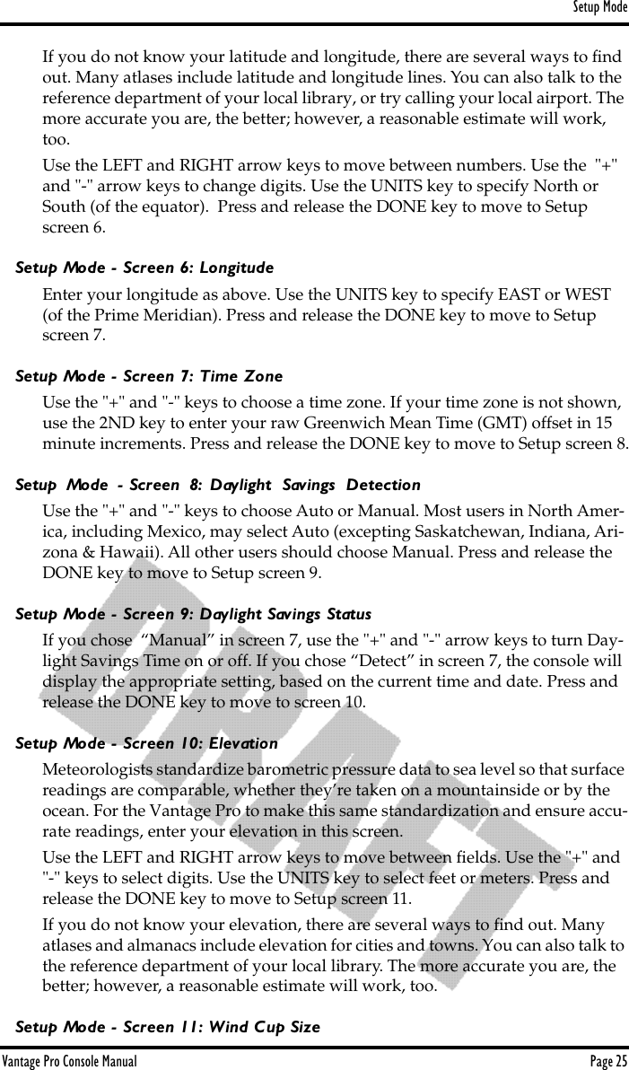 Setup ModeVantage Pro Console Manual  Page 25If you do not know your latitude and longitude, there are several ways to ﬁnd out. Many atlases include latitude and longitude lines. You can also talk to the reference department of your local library, or try calling your local airport. The more accurate you are, the better; however, a reasonable estimate will work, too.Use the LEFT and RIGHT arrow keys to move between numbers. Use the  &quot;+&quot; and &quot;-&quot; arrow keys to change digits. Use the UNITS key to specify North or South (of the equator).  Press and release the DONE key to move to Setup screen 6.Setup Mode - Screen 6: LongitudeEnter your longitude as above. Use the UNITS key to specify EAST or WEST (of the Prime Meridian). Press and release the DONE key to move to Setup screen 7.Setup Mode - Screen 7: Time ZoneUse the &quot;+&quot; and &quot;-&quot; keys to choose a time zone. If your time zone is not shown, use the 2ND key to enter your raw Greenwich Mean Time (GMT) offset in 15 minute increments. Press and release the DONE key to move to Setup screen 8.Setup Mode - Screen 8: Daylight Savings DetectionUse the &quot;+&quot; and &quot;-&quot; keys to choose Auto or Manual. Most users in North Amer-ica, including Mexico, may select Auto (excepting Saskatchewan, Indiana, Ari-zona &amp; Hawaii). All other users should choose Manual. Press and release the DONE key to move to Setup screen 9.Setup Mode - Screen 9: Daylight Savings StatusIf you chose  “Manual” in screen 7, use the &quot;+&quot; and &quot;-&quot; arrow keys to turn Day-light Savings Time on or off. If you chose “Detect” in screen 7, the console will display the appropriate setting, based on the current time and date. Press and release the DONE key to move to screen 10. Setup Mode - Screen 10: ElevationMeteorologists standardize barometric pressure data to sea level so that surface readings are comparable, whether they’re taken on a mountainside or by the ocean. For the Vantage Pro to make this same standardization and ensure accu-rate readings, enter your elevation in this screen. Use the LEFT and RIGHT arrow keys to move between ﬁelds. Use the &quot;+&quot; and &quot;-&quot; keys to select digits. Use the UNITS key to select feet or meters. Press and release the DONE key to move to Setup screen 11.If you do not know your elevation, there are several ways to ﬁnd out. Many atlases and almanacs include elevation for cities and towns. You can also talk to the reference department of your local library. The more accurate you are, the better; however, a reasonable estimate will work, too.Setup Mode - Screen 11: Wind Cup Size