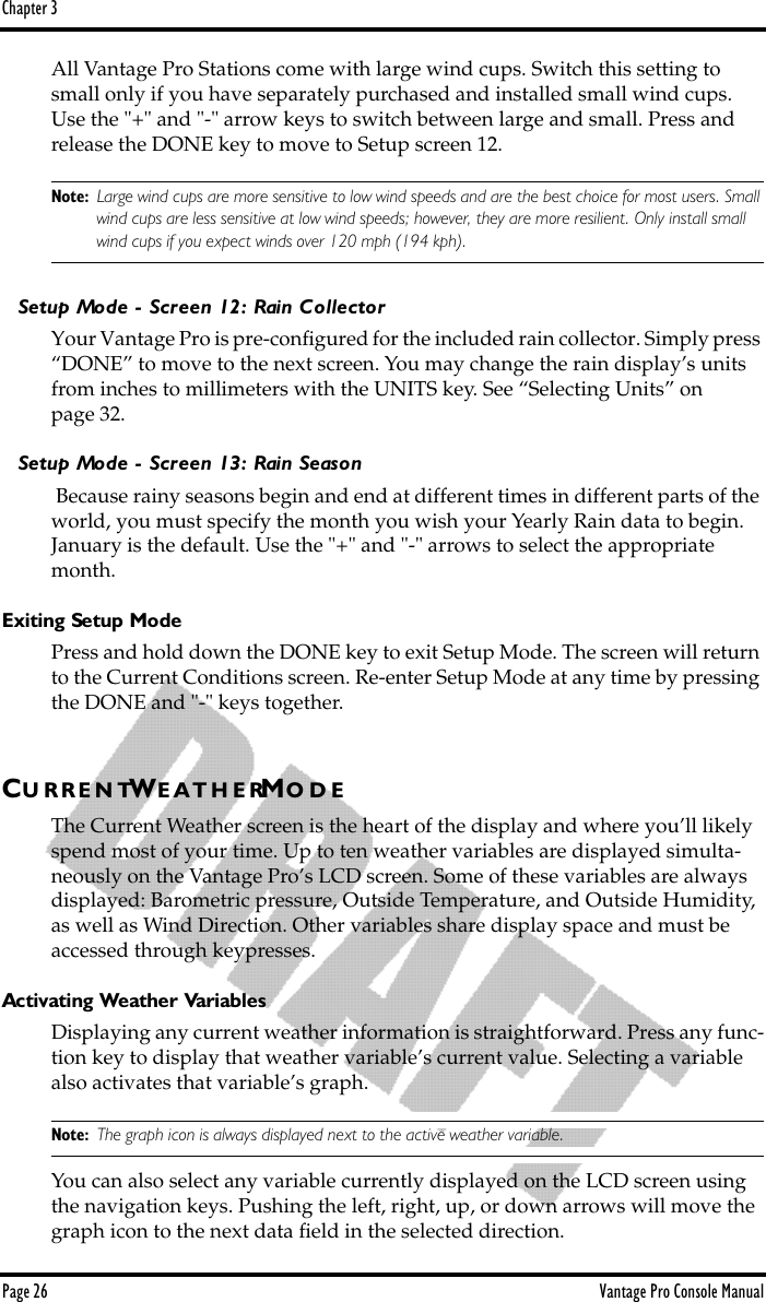 Chapter 3Page 26 Vantage Pro Console ManualAll Vantage Pro Stations come with large wind cups. Switch this setting to small only if you have separately purchased and installed small wind cups. Use the &quot;+&quot; and &quot;-&quot; arrow keys to switch between large and small. Press and release the DONE key to move to Setup screen 12.Note: Large wind cups are more sensitive to low wind speeds and are the best choice for most users. Small wind cups are less sensitive at low wind speeds; however, they are more resilient. Only install small wind cups if you expect winds over 120 mph (194 kph).Setup Mode - Screen 12: Rain CollectorYour Vantage Pro is pre-conﬁgured for the included rain collector. Simply press “DONE” to move to the next screen. You may change the rain display’s units from inches to millimeters with the UNITS key. See “Selecting Units” on page 32. Setup Mode - Screen 13: Rain Season Because rainy seasons begin and end at different times in different parts of the world, you must specify the month you wish your Yearly Rain data to begin. January is the default. Use the &quot;+&quot; and &quot;-&quot; arrows to select the appropriate month. Exiting Setup ModePress and hold down the DONE key to exit Setup Mode. The screen will return to the Current Conditions screen. Re-enter Setup Mode at any time by pressing the DONE and &quot;-&quot; keys together. CU R R E N TWE A T H E RMO D EThe Current Weather screen is the heart of the display and where you’ll likely spend most of your time. Up to ten weather variables are displayed simulta-neously on the Vantage Pro’s LCD screen. Some of these variables are always displayed: Barometric pressure, Outside Temperature, and Outside Humidity, as well as Wind Direction. Other variables share display space and must be accessed through keypresses. Activating Weather VariablesDisplaying any current weather information is straightforward. Press any func-tion key to display that weather variable’s current value. Selecting a variable also activates that variable’s graph. Note: The graph icon is always displayed next to the active weather variable. You can also select any variable currently displayed on the LCD screen using the navigation keys. Pushing the left, right, up, or down arrows will move the graph icon to the next data ﬁeld in the selected direction. 