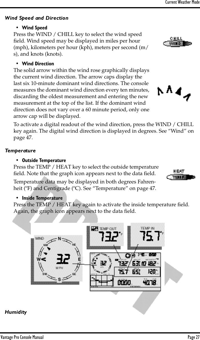 Current Weather ModeVantage Pro Console Manual  Page 27Wind Speed and Direction• Wind SpeedPress the WIND / CHILL key to select the wind speed ﬁeld. Wind speed may be displayed in miles per hour (mph), kilometers per hour (kph), meters per second (m/s), and knots (knots). • Wind DirectionThe solid arrow within the wind rose graphically displays the current wind direction. The arrow caps display the last six 10-minute dominant wind directions. The console measures the dominant wind direction every ten minutes, discarding the oldest measurement and entering the new measurement at the top of the list. If the dominant wind direction does not vary over a 60 minute period, only one arrow cap will be displayed.To activate a digital readout of the wind direction, press the WIND / CHILL key again. The digital wind direction is displayed in degrees. See “Wind” on page 47.Temperature• Outside TemperaturePress the TEMP / HEAT key to select the outside temperature ﬁeld. Note that the graph icon appears next to the data ﬁeld.Temperature data may be displayed in both degrees Fahren-heit (ºF) and Centigrade (ºC). See “Temperature” on page 47.• Inside TemperaturePress the TEMP / HEAT key again to activate the inside temperature ﬁeld. Again, the graph icon appears next to the data ﬁeld. Humidity
