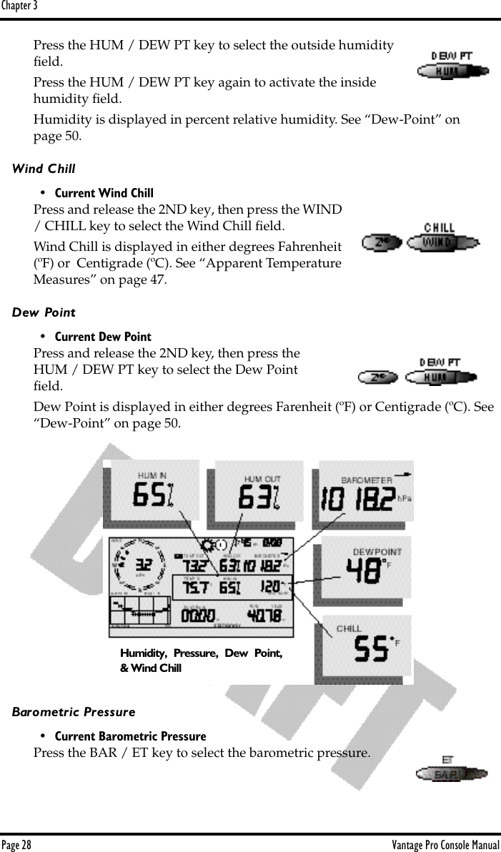 Chapter 3Page 28 Vantage Pro Console ManualPress the HUM / DEW PT key to select the outside humidity ﬁeld.Press the HUM / DEW PT key again to activate the inside humidity ﬁeld.Humidity is displayed in percent relative humidity. See “Dew-Point” on page 50.Wind Chill• Current Wind ChillPress and release the 2ND key, then press the WIND / CHILL key to select the Wind Chill ﬁeld. Wind Chill is displayed in either degrees Fahrenheit (ºF) or  Centigrade (ºC). See “Apparent Temperature Measures” on page 47.Dew Point• Current Dew PointPress and release the 2ND key, then press the HUM / DEW PT key to select the Dew Point ﬁeld.Dew Point is displayed in either degrees Farenheit (ºF) or Centigrade (ºC). See “Dew-Point” on page 50.Barometric Pressure• Current Barometric PressurePress the BAR / ET key to select the barometric pressure. Humidity, Pressure, Dew Point,&amp; Wind Chill