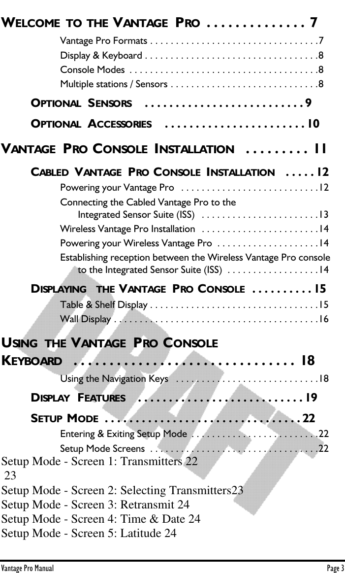 Vantage Pro Manual  Page 3WELCOME  TO THE VANTAGE  PRO  . . . . . . . . . . . . . .  7Vantage Pro Formats . . . . . . . . . . . . . . . . . . . . . . . . . . . . . . . . .7Display &amp; Keyboard . . . . . . . . . . . . . . . . . . . . . . . . . . . . . . . . . .8Console Modes  . . . . . . . . . . . . . . . . . . . . . . . . . . . . . . . . . . . . .8Multiple stations / Sensors . . . . . . . . . . . . . . . . . . . . . . . . . . . . .8OPTIONAL  S ENSORS    . . . . . . . . . . . . . . . . . . . . . . . . . . 9OPTIONAL  ACCESSORIES   . . . . . . . . . . . . . . . . . . . . . . . 10VANTAGE  PRO CONSOLE  INSTALLATION  . . . . . . . . .  11CABLED  VANTAGE  PRO CONSOLE  INSTALLATION  . . . . . 12Powering your Vantage Pro   . . . . . . . . . . . . . . . . . . . . . . . . . . .12Connecting the Cabled Vantage Pro to the    Integrated Sensor Suite (ISS)   . . . . . . . . . . . . . . . . . . . . . . .13Wireless Vantage Pro Installation  . . . . . . . . . . . . . . . . . . . . . . .14Powering your Wireless Vantage Pro  . . . . . . . . . . . . . . . . . . . .14Establishing reception between the Wireless Vantage Pro console    to the Integrated Sensor Suite (ISS)  . . . . . . . . . . . . . . . . . .14DISPLAYING  THE VANTAGE  PRO CONSOLE  . . . . . . . . . . 15Table &amp; Shelf Display . . . . . . . . . . . . . . . . . . . . . . . . . . . . . . . . .15Wall Display . . . . . . . . . . . . . . . . . . . . . . . . . . . . . . . . . . . . . . . .16USING  THE VANTAGE  PRO CONSOLEKEYBOARD   . . . . . . . . . . . . . . . . . . . . . . . . . . . . . . .  18Using the Navigation Keys   . . . . . . . . . . . . . . . . . . . . . . . . . . . .18DISPLAY  FEATURES    . . . . . . . . . . . . . . . . . . . . . . . . . . . 19SETUP  MODE  . . . . . . . . . . . . . . . . . . . . . . . . . . . . . . . . 22Entering &amp; Exiting Setup Mode  . . . . . . . . . . . . . . . . . . . . . . . . .22Setup Mode Screens  . . . . . . . . . . . . . . . . . . . . . . . . . . . . . . . . .22Setup Mode - Screen 1: Transmitters 22 23Setup Mode - Screen 2: Selecting Transmitters23Setup Mode - Screen 3: Retransmit 24Setup Mode - Screen 4: Time &amp; Date 24Setup Mode - Screen 5: Latitude 24