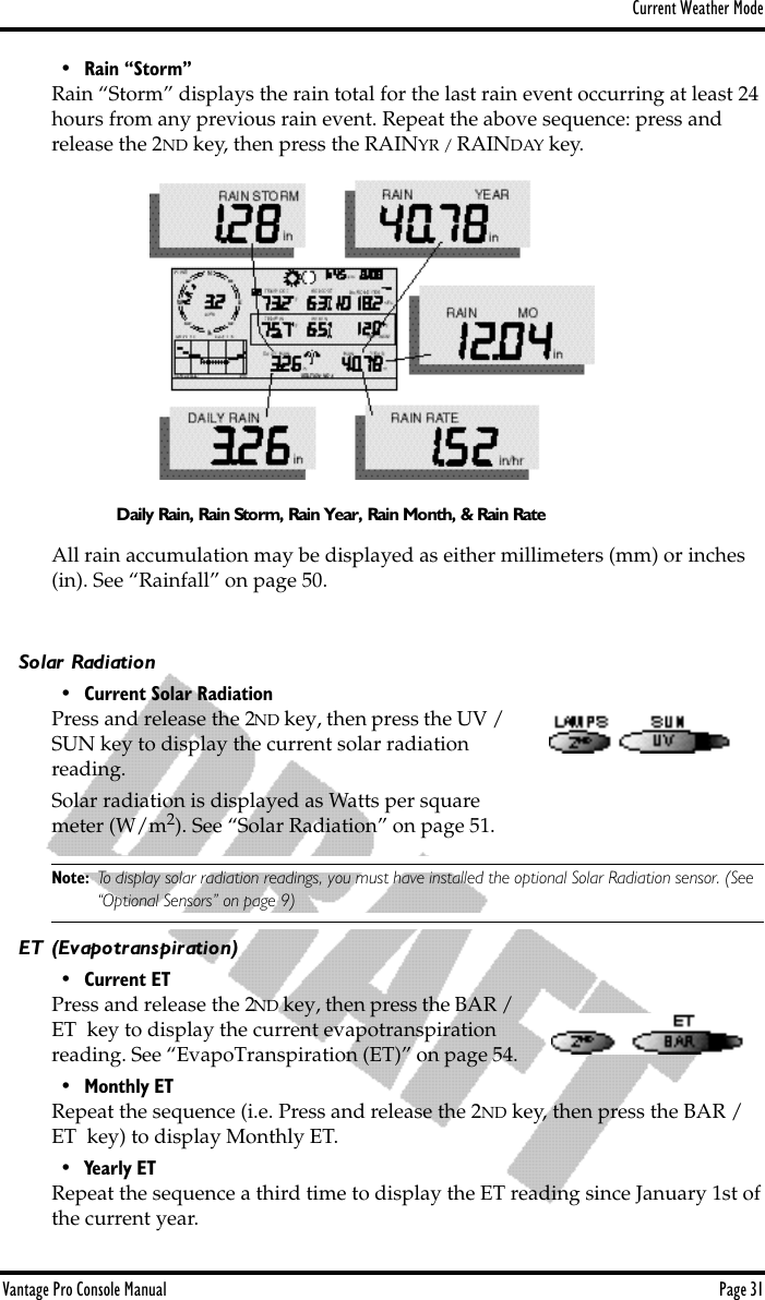 Current Weather ModeVantage Pro Console Manual  Page 31• Rain “Storm”Rain “Storm” displays the rain total for the last rain event occurring at least 24 hours from any previous rain event. Repeat the above sequence: press and release the 2ND key, then press the RAINYR / RAINDAY key. All rain accumulation may be displayed as either millimeters (mm) or inches (in). See “Rainfall” on page 50.Solar Radiation• Current Solar RadiationPress and release the 2ND key, then press the UV / SUN key to display the current solar radiation reading. Solar radiation is displayed as Watts per square meter (W/m2). See “Solar Radiation” on page 51.Note: To display solar radiation readings, you must have installed the optional Solar Radiation sensor. (See “Optional Sensors” on page 9)ET (Evapotranspiration)• Current ETPress and release the 2ND key, then press the BAR / ET  key to display the current evapotranspiration reading. See “EvapoTranspiration (ET)” on page 54.• Monthly ETRepeat the sequence (i.e. Press and release the 2ND key, then press the BAR / ET  key) to display Monthly ET. • Yearly ETRepeat the sequence a third time to display the ET reading since January 1st of the current year. Daily Rain, Rain Storm, Rain Year, Rain Month, &amp; Rain Rate
