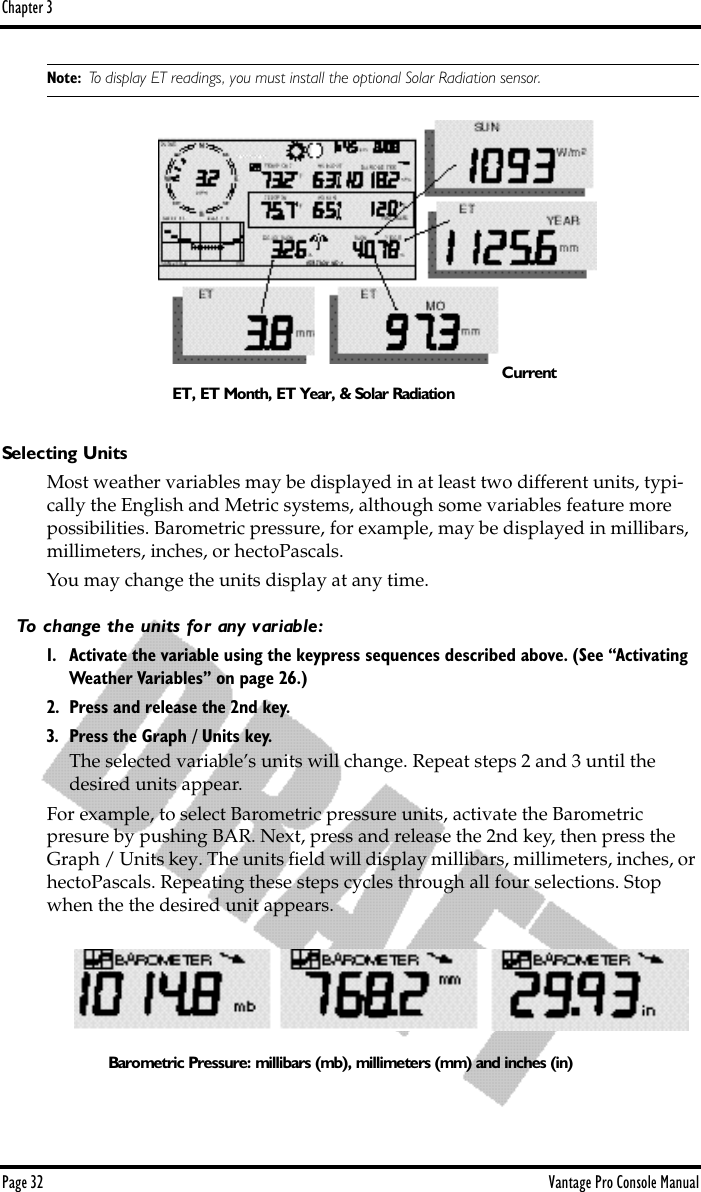 Chapter 3Page 32 Vantage Pro Console ManualNote: To display ET readings, you must install the optional Solar Radiation sensor.Selecting UnitsMost weather variables may be displayed in at least two different units, typi-cally the English and Metric systems, although some variables feature more possibilities. Barometric pressure, for example, may be displayed in millibars, millimeters, inches, or hectoPascals.You may change the units display at any time. To change the units for any variable:1. Activate the variable using the keypress sequences described above. (See “Activating Weather Variables” on page 26.)2. Press and release the 2nd key.3. Press the Graph / Units key.The selected variable’s units will change. Repeat steps 2 and 3 until the desired units appear.For example, to select Barometric pressure units, activate the Barometric presure by pushing BAR. Next, press and release the 2nd key, then press the  Graph / Units key. The units ﬁeld will display millibars, millimeters, inches, or hectoPascals. Repeating these steps cycles through all four selections. Stop when the the desired unit appears.CurrentET, ET Month, ET Year, &amp; Solar RadiationBarometric Pressure: millibars (mb), millimeters (mm) and inches (in)