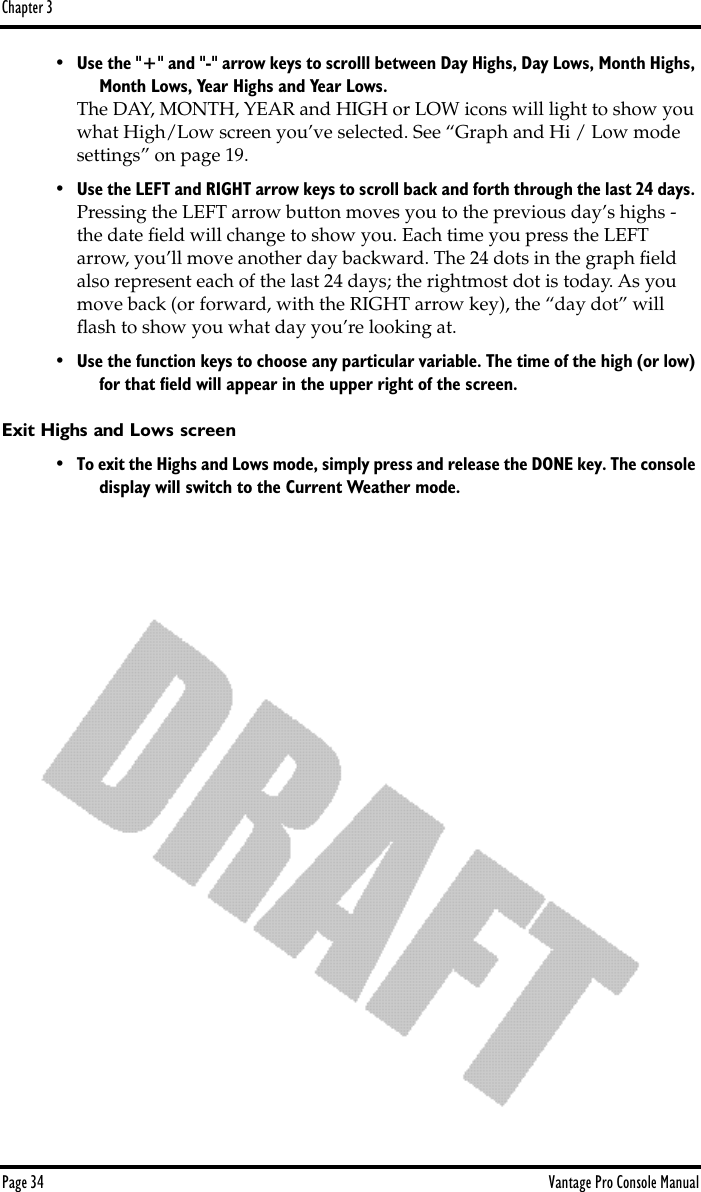 Chapter 3Page 34 Vantage Pro Console Manual•Use the &quot;+&quot; and &quot;-&quot; arrow keys to scrolll between Day Highs, Day Lows, Month Highs, Month Lows, Year Highs and Year Lows.The DAY, MONTH, YEAR and HIGH or LOW icons will light to show you what High/Low screen you’ve selected. See “Graph and Hi / Low mode settings” on page 19.•Use the LEFT and RIGHT arrow keys to scroll back and forth through the last 24 days. Pressing the LEFT arrow button moves you to the previous day’s highs - the date ﬁeld will change to show you. Each time you press the LEFT arrow, you’ll move another day backward. The 24 dots in the graph ﬁeld also represent each of the last 24 days; the rightmost dot is today. As you move back (or forward, with the RIGHT arrow key), the “day dot” will ﬂash to show you what day you’re looking at. •Use the function keys to choose any particular variable. The time of the high (or low) for that ﬁeld will appear in the upper right of the screen. Exit Highs and Lows screen•To exit the Highs and Lows mode, simply press and release the DONE key. The console display will switch to the Current Weather mode.