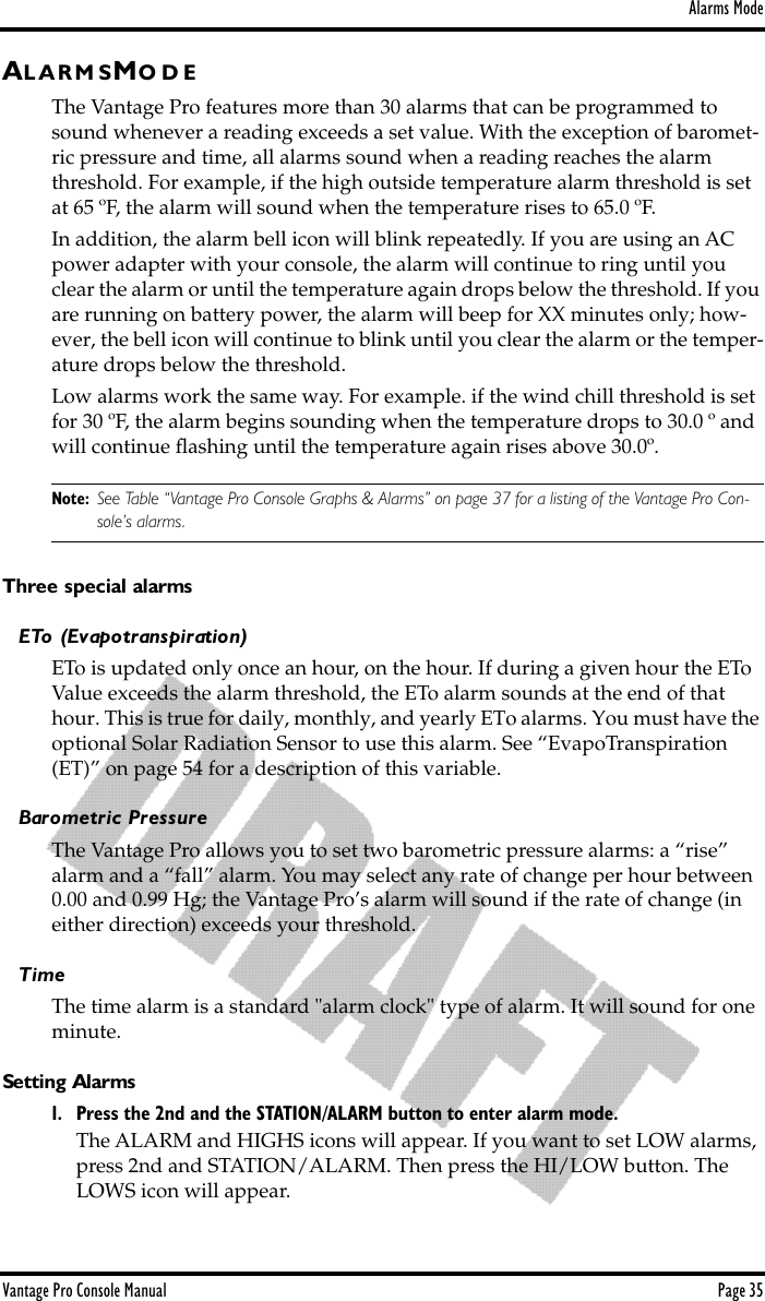 Alarms ModeVantage Pro Console Manual  Page 35AL A R M S MO D EThe Vantage Pro features more than 30 alarms that can be programmed to sound whenever a reading exceeds a set value. With the exception of baromet-ric pressure and time, all alarms sound when a reading reaches the alarm threshold. For example, if the high outside temperature alarm threshold is set at 65 ºF, the alarm will sound when the temperature rises to 65.0 ºF. In addition, the alarm bell icon will blink repeatedly. If you are using an AC power adapter with your console, the alarm will continue to ring until you clear the alarm or until the temperature again drops below the threshold. If you are running on battery power, the alarm will beep for XX minutes only; how-ever, the bell icon will continue to blink until you clear the alarm or the temper-ature drops below the threshold.Low alarms work the same way. For example. if the wind chill threshold is set for 30 ºF, the alarm begins sounding when the temperature drops to 30.0 º and will continue ﬂashing until the temperature again rises above 30.0º.Note: See Table “Vantage Pro Console Graphs &amp; Alarms” on page 37 for a listing of the Vantage Pro Con-sole’s alarms.Three special alarmsETo (Evapotranspiration)ETo is updated only once an hour, on the hour. If during a given hour the ETo Value exceeds the alarm threshold, the ETo alarm sounds at the end of that hour. This is true for daily, monthly, and yearly ETo alarms. You must have the optional Solar Radiation Sensor to use this alarm. See “EvapoTranspiration (ET)” on page 54 for a description of this variable.Barometric PressureThe Vantage Pro allows you to set two barometric pressure alarms: a “rise” alarm and a “fall” alarm. You may select any rate of change per hour between 0.00 and 0.99 Hg; the Vantage Pro’s alarm will sound if the rate of change (in either direction) exceeds your threshold.TimeThe time alarm is a standard &quot;alarm clock&quot; type of alarm. It will sound for one minute.Setting Alarms1. Press the 2nd and the STATION/ALARM button to enter alarm mode. The ALARM and HIGHS icons will appear. If you want to set LOW alarms, press 2nd and STATION/ALARM. Then press the HI/LOW button. The LOWS icon will appear.