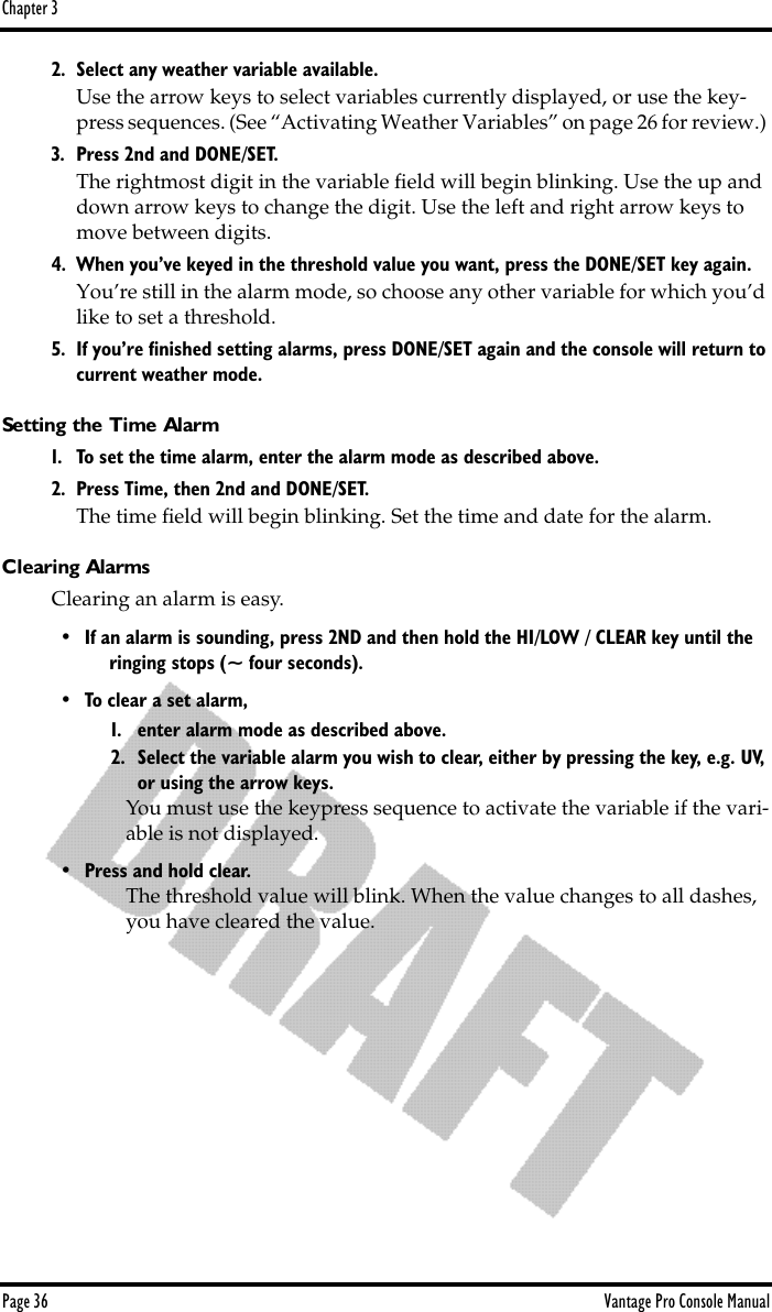Chapter 3Page 36 Vantage Pro Console Manual2. Select any weather variable available.Use the arrow keys to select variables currently displayed, or use the key-press sequences. (See “Activating Weather Variables” on page 26 for review.) 3. Press 2nd and DONE/SET. The rightmost digit in the variable ﬁeld will begin blinking. Use the up and down arrow keys to change the digit. Use the left and right arrow keys to move between digits. 4. When you’ve keyed in the threshold value you want, press the DONE/SET key again.You’re still in the alarm mode, so choose any other variable for which you’d like to set a threshold. 5. If you’re ﬁnished setting alarms, press DONE/SET again and the console will return to current weather mode.Setting the Time Alarm1. To set the time alarm, enter the alarm mode as described above.2. Press Time, then 2nd and DONE/SET.The time ﬁeld will begin blinking. Set the time and date for the alarm.Clearing AlarmsClearing an alarm is easy. • If an alarm is sounding, press 2ND and then hold the HI/LOW / CLEAR key until the ringing stops (~ four seconds). • To clear a set alarm, 1. enter alarm mode as described above. 2. Select the variable alarm you wish to clear, either by pressing the key, e.g. UV, or using the arrow keys. You must use the keypress sequence to activate the variable if the vari-able is not displayed. • Press and hold clear.The threshold value will blink. When the value changes to all dashes, you have cleared the value.