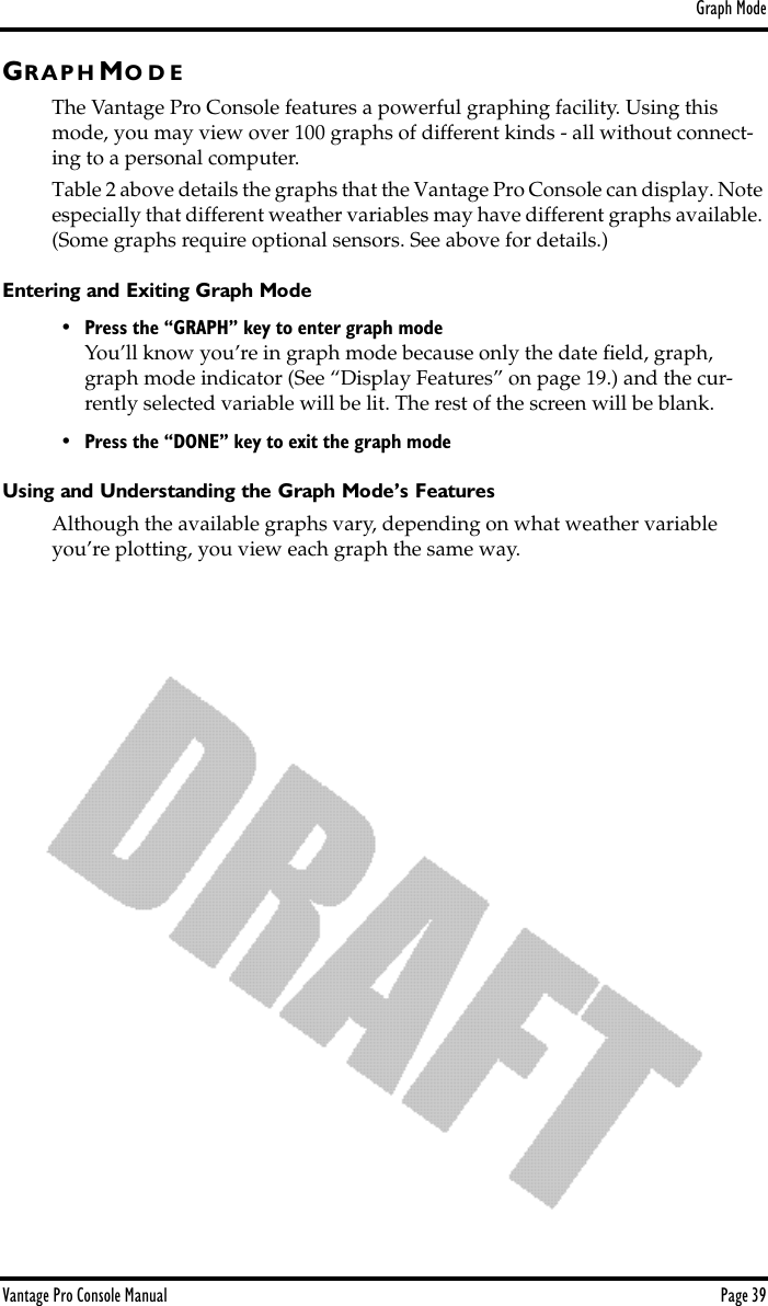 Graph ModeVantage Pro Console Manual  Page 39GR A P H MO D EThe Vantage Pro Console features a powerful graphing facility. Using this mode, you may view over 100 graphs of different kinds - all without connect-ing to a personal computer. Table 2 above details the graphs that the Vantage Pro Console can display. Note especially that different weather variables may have different graphs available. (Some graphs require optional sensors. See above for details.)Entering and Exiting Graph Mode• Press the “GRAPH” key to enter graph modeYou’ll know you’re in graph mode because only the date ﬁeld, graph,  graph mode indicator (See “Display Features” on page 19.) and the cur-rently selected variable will be lit. The rest of the screen will be blank. • Press the “DONE” key to exit the graph modeUsing and Understanding the Graph Mode’s FeaturesAlthough the available graphs vary, depending on what weather variable you’re plotting, you view each graph the same way.  