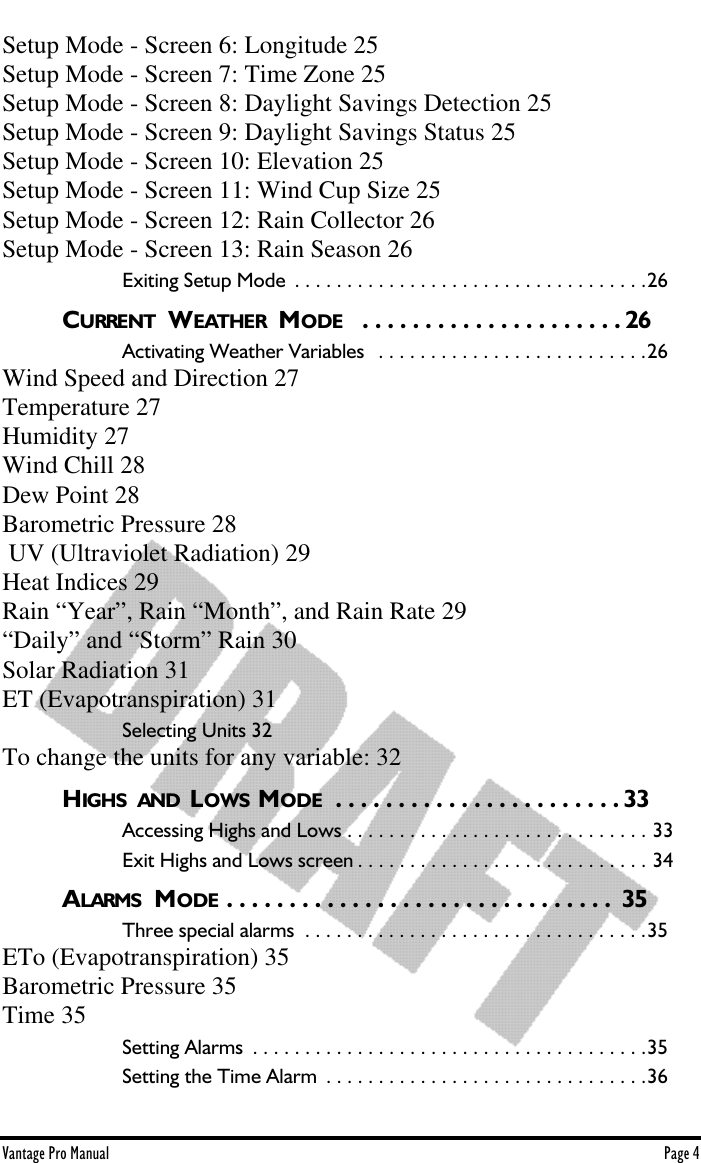 Vantage Pro Manual  Page 4Setup Mode - Screen 6: Longitude 25Setup Mode - Screen 7: Time Zone 25Setup Mode - Screen 8: Daylight Savings Detection 25Setup Mode - Screen 9: Daylight Savings Status 25Setup Mode - Screen 10: Elevation 25Setup Mode - Screen 11: Wind Cup Size 25Setup Mode - Screen 12: Rain Collector 26Setup Mode - Screen 13: Rain Season 26Exiting Setup Mode  . . . . . . . . . . . . . . . . . . . . . . . . . . . . . . . . . .26CURRENT  WEATHER  MODE   . . . . . . . . . . . . . . . . . . . . . 26Activating Weather Variables   . . . . . . . . . . . . . . . . . . . . . . . . . .26Wind Speed and Direction 27Temperature 27Humidity 27Wind Chill 28Dew Point 28Barometric Pressure 28 UV (Ultraviolet Radiation) 29Heat Indices 29Rain “Year”, Rain “Month”, and Rain Rate 29“Daily” and “Storm” Rain 30Solar Radiation 31ET (Evapotranspiration) 31Selecting Units 32To change the units for any variable: 32HIGHS  AND  LOWS  MODE  . . . . . . . . . . . . . . . . . . . . . . . 33Accessing Highs and Lows . . . . . . . . . . . . . . . . . . . . . . . . . . . . . 33Exit Highs and Lows screen . . . . . . . . . . . . . . . . . . . . . . . . . . . . 34ALARMS  MODE . . . . . . . . . . . . . . . . . . . . . . . . . . . . . . .  35Three special alarms  . . . . . . . . . . . . . . . . . . . . . . . . . . . . . . . . .35ETo (Evapotranspiration) 35Barometric Pressure 35Time 35Setting Alarms  . . . . . . . . . . . . . . . . . . . . . . . . . . . . . . . . . . . . . .35Setting the Time Alarm  . . . . . . . . . . . . . . . . . . . . . . . . . . . . . . .36