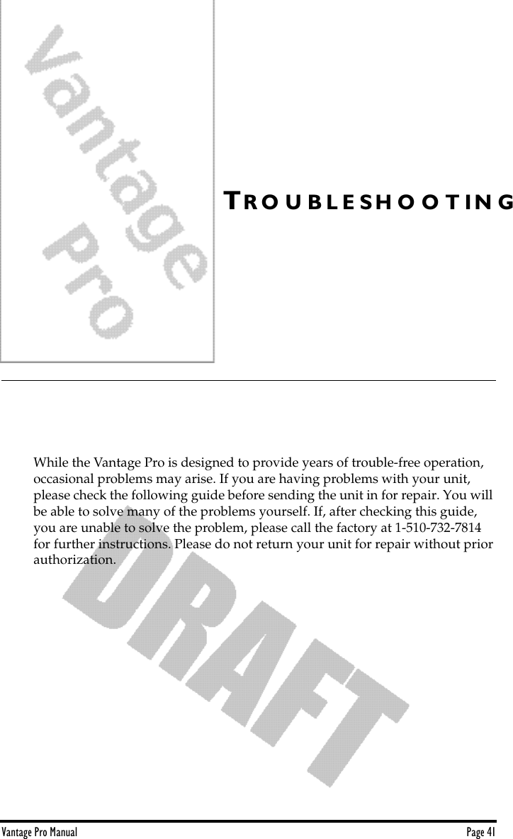 Vantage Pro Manual  Page 41TR O U B L E S H O O T I N GWhile the Vantage Pro is designed to provide years of trouble-free operation, occasional problems may arise. If you are having problems with your unit, please check the following guide before sending the unit in for repair. You will be able to solve many of the problems yourself. If, after checking this guide, you are unable to solve the problem, please call the factory at 1-510-732-7814 for further instructions. Please do not return your unit for repair without prior authorization.