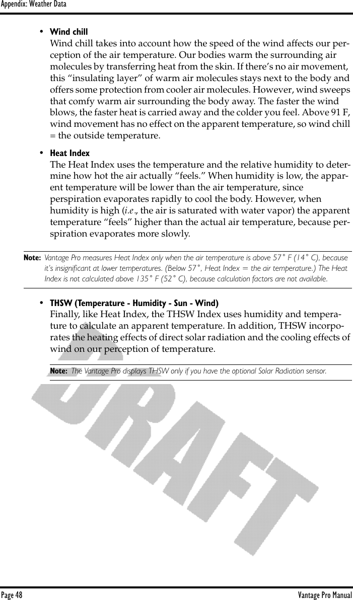 Appendix: Weather DataPage 48 Vantage Pro Manual• Wind chillWind chill takes into account how the speed of the wind affects our per-ception of the air temperature. Our bodies warm the surrounding air molecules by transferring heat from the skin. If there’s no air movement,  this “insulating layer” of warm air molecules stays next to the body and offers some protection from cooler air molecules. However, wind sweeps that comfy warm air surrounding the body away. The faster the wind blows, the faster heat is carried away and the colder you feel. Above 91 F, wind movement has no effect on the apparent temperature, so wind chill = the outside temperature.• Heat IndexThe Heat Index uses the temperature and the relative humidity to deter-mine how hot the air actually “feels.” When humidity is low, the appar-ent temperature will be lower than the air temperature, since perspiration evaporates rapidly to cool the body. However, when humidity is high (i.e., the air is saturated with water vapor) the apparent temperature “feels” higher than the actual air temperature, because per-spiration evaporates more slowly.Note: Vantage Pro measures Heat Index only when the air temperature is above 57˚ F (14˚ C), because it’s insigniﬁcant at lower temperatures. (Below 57˚, Heat Index = the air temperature.) The Heat Index is not calculated above 135˚ F (52˚ C), because calculation factors are not available.• THSW (Temperature - Humidity - Sun - Wind)Finally, like Heat Index, the THSW Index uses humidity and tempera-ture to calculate an apparent temperature. In addition, THSW incorpo-rates the heating effects of direct solar radiation and the cooling effects of wind on our perception of temperature. Note: The Vantage Pro displays THSW only if you have the optional Solar Radiation sensor.