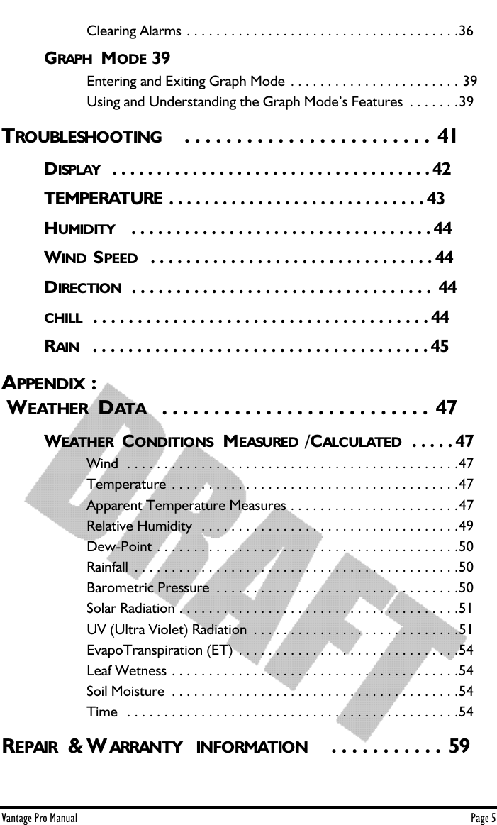 Vantage Pro Manual  Page 5Clearing Alarms . . . . . . . . . . . . . . . . . . . . . . . . . . . . . . . . . . . . .36GRAPH  MODE 39Entering and Exiting Graph Mode . . . . . . . . . . . . . . . . . . . . . . . 39Using and Understanding the Graph Mode’s Features  . . . . . . .39TROUBLESHOOTING   . . . . . . . . . . . . . . . . . . . . . . . . 41DISPLAY  . . . . . . . . . . . . . . . . . . . . . . . . . . . . . . . . . . . . 42TEMPERATURE . . . . . . . . . . . . . . . . . . . . . . . . . . . . . 43HUMIDITY   . . . . . . . . . . . . . . . . . . . . . . . . . . . . . . . . . . 44WIND S PEED   . . . . . . . . . . . . . . . . . . . . . . . . . . . . . . . . 44DIRECTION  . . . . . . . . . . . . . . . . . . . . . . . . . . . . . . . . . .  44CHILL   . . . . . . . . . . . . . . . . . . . . . . . . . . . . . . . . . . . . . . 44RAIN   . . . . . . . . . . . . . . . . . . . . . . . . . . . . . . . . . . . . . . 45APPENDIX : WEATHER  DATA   . . . . . . . . . . . . . . . . . . . . . . . . . .  47WEATHER  CONDITIONS  MEASURED /CALCULATED . . . . . 47Wind  . . . . . . . . . . . . . . . . . . . . . . . . . . . . . . . . . . . . . . . . . . . . .47Temperature . . . . . . . . . . . . . . . . . . . . . . . . . . . . . . . . . . . . . . .47Apparent Temperature Measures . . . . . . . . . . . . . . . . . . . . . . .47Relative Humidity  . . . . . . . . . . . . . . . . . . . . . . . . . . . . . . . . . . .49Dew-Point . . . . . . . . . . . . . . . . . . . . . . . . . . . . . . . . . . . . . . . . .50Rainfall  . . . . . . . . . . . . . . . . . . . . . . . . . . . . . . . . . . . . . . . . . . . .50Barometric Pressure  . . . . . . . . . . . . . . . . . . . . . . . . . . . . . . . . .50Solar Radiation . . . . . . . . . . . . . . . . . . . . . . . . . . . . . . . . . . . . . .51UV (Ultra Violet) Radiation  . . . . . . . . . . . . . . . . . . . . . . . . . . . .51EvapoTranspiration (ET) . . . . . . . . . . . . . . . . . . . . . . . . . . . . . .54Leaf Wetness . . . . . . . . . . . . . . . . . . . . . . . . . . . . . . . . . . . . . . .54Soil Moisture  . . . . . . . . . . . . . . . . . . . . . . . . . . . . . . . . . . . . . . .54Time  . . . . . . . . . . . . . . . . . . . . . . . . . . . . . . . . . . . . . . . . . . . . .54REPAIR  &amp; W ARRANTY  INFORMATION    . . . . . . . . . . . 59