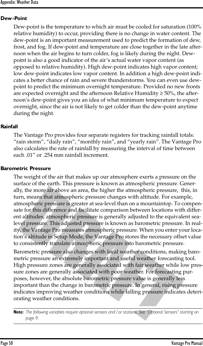 Appendix: Weather DataPage 50 Vantage Pro ManualDew-PointDew-point is the temperature to which air must be cooled for saturation (100% relative humidity) to occur, providing there is no change in water content. The dew-point is an important measurement used to predict the formation of dew, frost, and fog. If dew-point and temperature are close together in the late after-noon when the air begins to turn colder, fog is likely during the night. Dew-point is also a good indicator of the air’s actual water vapor content (as opposed to relative humidity). High dew-point indicates high vapor content; low dew-point indicates low vapor content. In addition a high dew-point indi-cates a better chance of rain and severe thunderstorms. You can even use dew-point to predict the minimum overnight temperature. Provided no new fronts are expected overnight and the afternoon Relative Humidity ≥ 50%, the after-noon’s dew-point gives you an idea of what minimum temperature to expect overnight, since the air is not likely to get colder than the dew-point anytime during the night.RainfallThe Vantage Pro provides four separate registers for tracking rainfall totals: “rain storm”, “daily rain”, “monthly rain”, and “yearly rain”. The Vantage Pro also calculates the rate of rainfall by measuring the interval of time between each .01” or .254 mm rainfall increment.Barometric PressureThe weight of the air that makes up our atmosphere exerts a pressure on the surface of the earth. This pressure is known as atmospheric pressure. Gener-ally, the more air above an area, the higher the atmospheric pressure,  this, in turn, means that atmospheric pressure changes with altitude. For example, atmospheric pressure is greater at sea-level than on a mountaintop. To compen-sate for this difference and facilitate comparison between locations with differ-ent altitudes, atmospheric pressure is generally adjusted to the equivalent sea-level pressure. This adjusted pressure is known as barometric pressure. In real-ity, the Vantage Pro measures atmospheric pressure. When you enter your loca-tion’s altitude in Setup Mode, the Vantage Pro stores the necessary offset value to consistently translate atmospheric pressure into barometric pressure.Barometric pressure also changes with local weather conditions, making baro-metric pressure an extremely important and useful weather forecasting tool. High pressure zones are generally associated with fair weather while low pres-sure zones are generally associated with poor weather. For forecasting pur-poses, however, the absolute barometric pressure value is generally less important than the change in barometric pressure. In general, rising pressure indicates improving weather conditions while falling pressure indicates deteri-orating weather conditions.Note: The following variables require optional sensors and / or stations. See “Optional Sensors” starting on page 9.