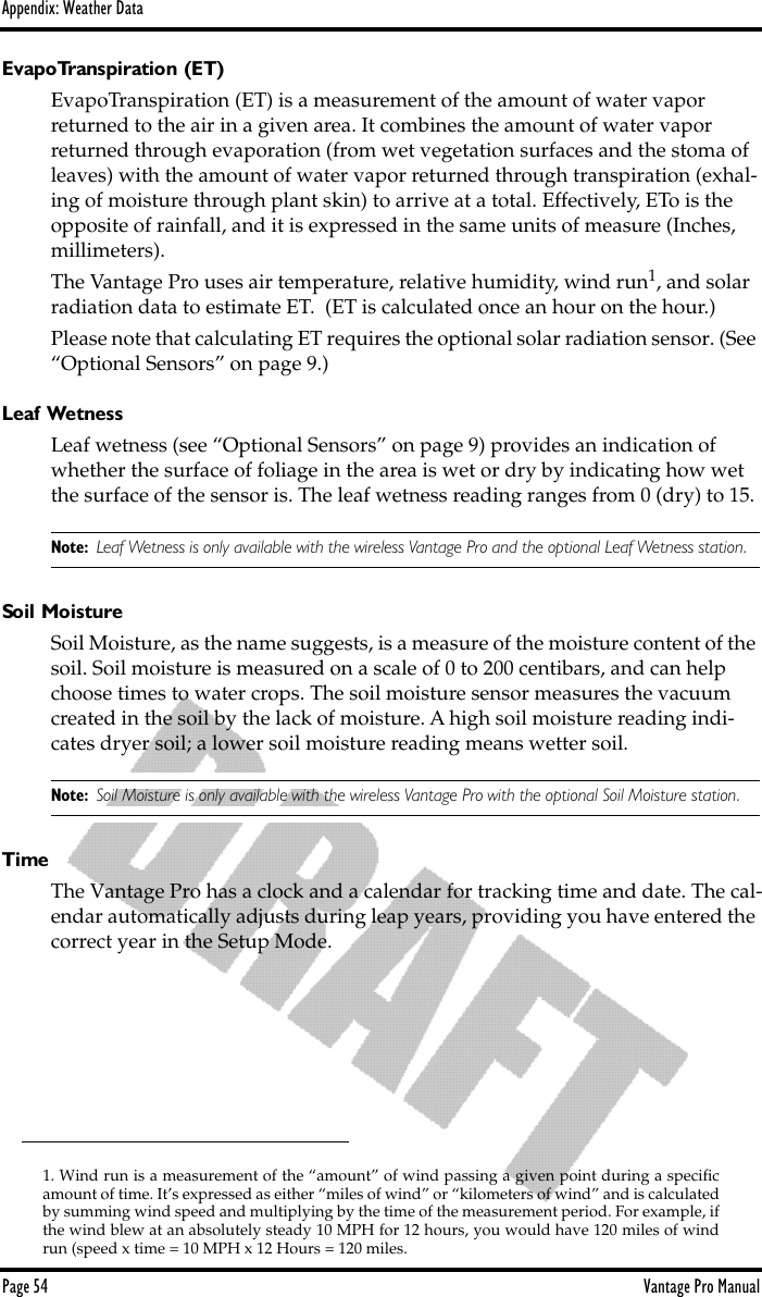 Appendix: Weather DataPage 54 Vantage Pro ManualEvapoTranspiration (ET)EvapoTranspiration (ET) is a measurement of the amount of water vapor returned to the air in a given area. It combines the amount of water vapor returned through evaporation (from wet vegetation surfaces and the stoma of leaves) with the amount of water vapor returned through transpiration (exhal-ing of moisture through plant skin) to arrive at a total. Effectively, ETo is the opposite of rainfall, and it is expressed in the same units of measure (Inches, millimeters).The Vantage Pro uses air temperature, relative humidity, wind run1, and solar radiation data to estimate ET.  (ET is calculated once an hour on the hour.) Please note that calculating ET requires the optional solar radiation sensor. (See “Optional Sensors” on page 9.)Leaf WetnessLeaf wetness (see “Optional Sensors” on page 9) provides an indication of whether the surface of foliage in the area is wet or dry by indicating how wet the surface of the sensor is. The leaf wetness reading ranges from 0 (dry) to 15.Note: Leaf Wetness is only available with the wireless Vantage Pro and the optional Leaf Wetness station.Soil MoistureSoil Moisture, as the name suggests, is a measure of the moisture content of the soil. Soil moisture is measured on a scale of 0 to 200 centibars, and can help choose times to water crops. The soil moisture sensor measures the vacuum created in the soil by the lack of moisture. A high soil moisture reading indi-cates dryer soil; a lower soil moisture reading means wetter soil.Note: Soil Moisture is only available with the wireless Vantage Pro with the optional Soil Moisture station.TimeThe Vantage Pro has a clock and a calendar for tracking time and date. The cal-endar automatically adjusts during leap years, providing you have entered the correct year in the Setup Mode.1. Wind run is a measurement of the “amount” of wind passing a given point during a speciﬁcamount of time. It’s expressed as either “miles of wind” or “kilometers of wind” and is calculatedby summing wind speed and multiplying by the time of the measurement period. For example, ifthe wind blew at an absolutely steady 10 MPH for 12 hours, you would have 120 miles of windrun (speed x time = 10 MPH x 12 Hours = 120 miles.