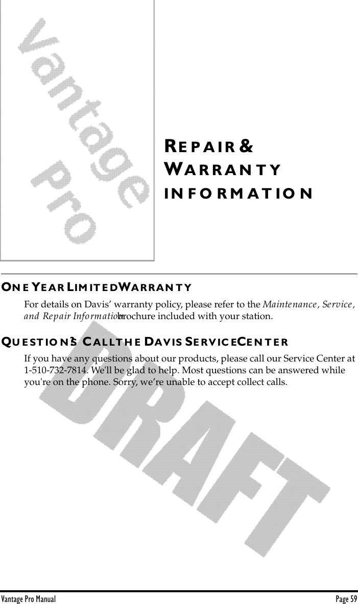 Vantage Pro Manual  Page 59RE P A I R &amp;WA R R A N T YI N F O R M A T I O NON E YE A R LIM IT E DWA R R A N T YFor details on Davis’ warranty policy, please refer to the Maintenance, Service, and Repair Information brochure included with your station.QU E S T I O N S? CA L L T H E DA V IS SE R V I C ECE N T E RIf you have any questions about our products, please call our Service Center at 1-510-732-7814. We&apos;ll be glad to help. Most questions can be answered while you&apos;re on the phone. Sorry, we’re unable to accept collect calls.