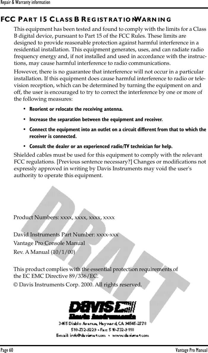 Repair &amp; Warranty informationPage 60 Vantage Pro ManualFCC P A R T 15 CL A S S B R E G I S T R A T IO NWA R N I N GThis equipment has been tested and found to comply with the limits for a Class B digital device, pursuant to Part 15 of the FCC Rules. These limits are designed to provide reasonable protection against harmful interference in a residential installation. This equipment generates, uses, and can radiate radio frequency energy and, if not installed and used in accordance with the instruc-tions, may cause harmful interference to radio communications.However, there is no guarantee that interference will not occur in a particular installation. If this equipment does cause harmful interference to radio or tele-vision reception, which can be determined by turning the equipment on and off, the user is encouraged to try to correct the interference by one or more of the following measures:• Reorient or relocate the receiving antenna.• Increase the separation between the equipment and receiver.•Connect the equipment into an outlet on a circuit different from that to which the receiver is connected.• Consult the dealer or an experienced radio/TV technician for help.Shielded cables must be used for this equipment to comply with the relevant FCC regulations. [Previous sentence necessary?] Changes or modiﬁcations not expressly approved in writing by Davis Instruments may void the user&apos;s authority to operate this equipment.Product Numbers: xxxx, xxxx, xxxx, xxxxDavid Instruments Part Number: xxxx-xxxVantage Pro Console ManualRev. A Manual (10/1/00)This product complies with the essential protection requirements of the EC EMC Directive 89/336/EC.© Davis Instruments Corp. 2000. All rights reserved.