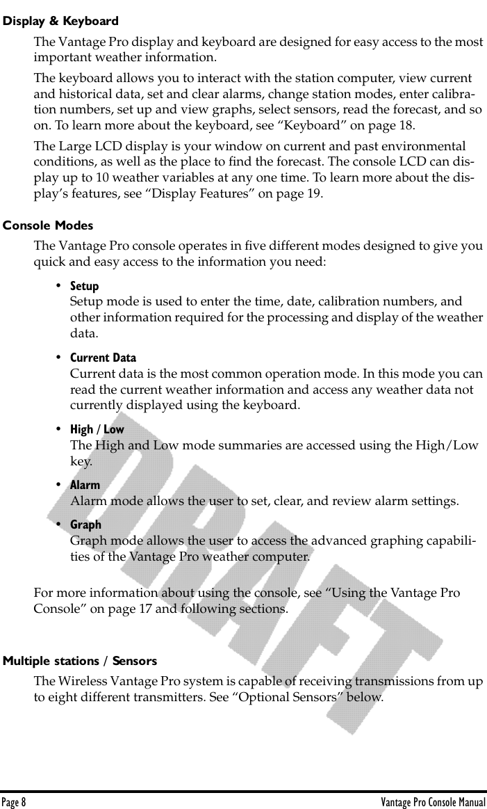 Page 8 Vantage Pro Console ManualDisplay &amp; KeyboardThe Vantage Pro display and keyboard are designed for easy access to the most important weather information.The keyboard allows you to interact with the station computer, view current and historical data, set and clear alarms, change station modes, enter calibra-tion numbers, set up and view graphs, select sensors, read the forecast, and so on. To learn more about the keyboard, see “Keyboard” on page 18.The Large LCD display is your window on current and past environmental conditions, as well as the place to ﬁnd the forecast. The console LCD can dis-play up to 10 weather variables at any one time. To learn more about the dis-play’s features, see “Display Features” on page 19.Console ModesThe Vantage Pro console operates in ﬁve different modes designed to give you quick and easy access to the information you need: • SetupSetup mode is used to enter the time, date, calibration numbers, and other information required for the processing and display of the weather data.• Current DataCurrent data is the most common operation mode. In this mode you can read the current weather information and access any weather data not currently displayed using the keyboard.• High / LowThe High and Low mode summaries are accessed using the High/Low key.• AlarmAlarm mode allows the user to set, clear, and review alarm settings. • GraphGraph mode allows the user to access the advanced graphing capabili-ties of the Vantage Pro weather computer.For more information about using the console, see “Using the Vantage Pro Console” on page 17 and following sections.Multiple stations / SensorsThe Wireless Vantage Pro system is capable of receiving transmissions from up to eight different transmitters. See “Optional Sensors” below.