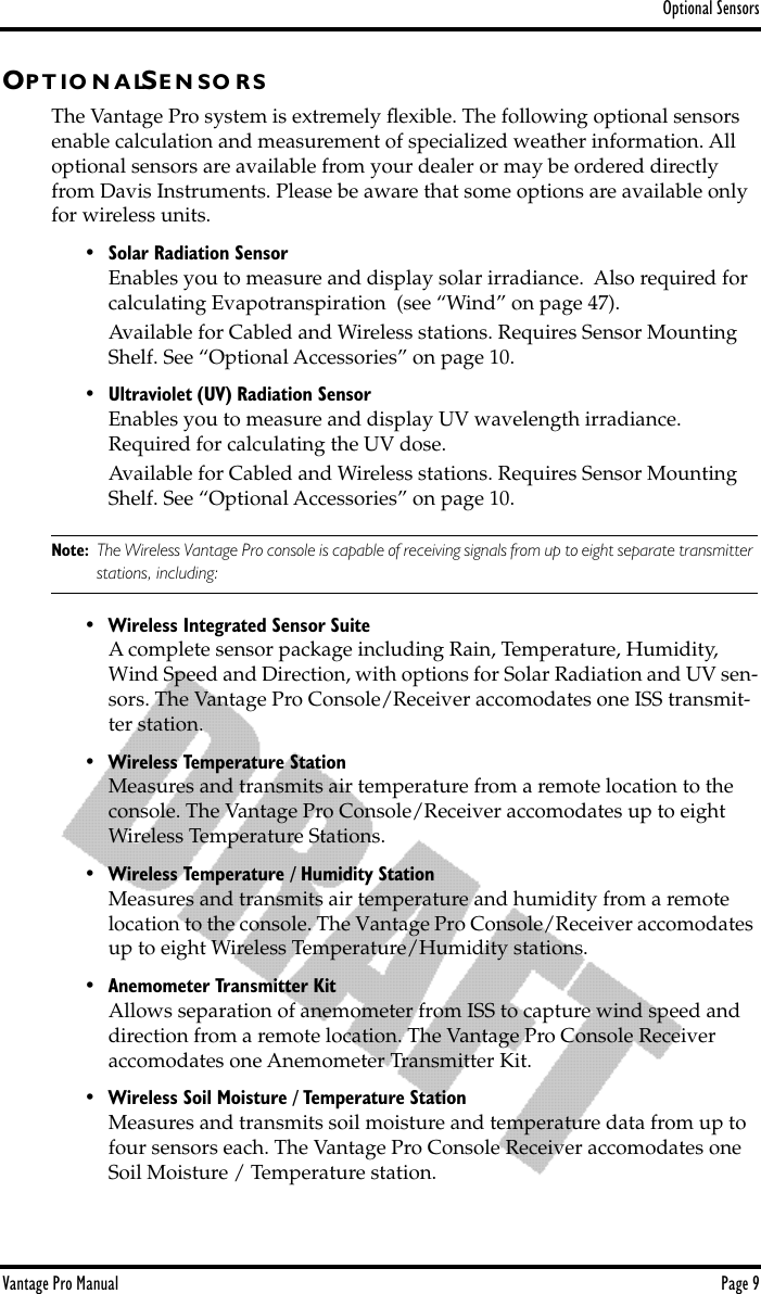 Optional SensorsVantage Pro Manual  Page 9OP T IO N A LSE N S O R SThe Vantage Pro system is extremely ﬂexible. The following optional sensors enable calculation and measurement of specialized weather information. All optional sensors are available from your dealer or may be ordered directly from Davis Instruments. Please be aware that some options are available only for wireless units.• Solar Radiation SensorEnables you to measure and display solar irradiance.  Also required for calculating Evapotranspiration  (see “Wind” on page 47).Available for Cabled and Wireless stations. Requires Sensor Mounting Shelf. See “Optional Accessories” on page 10.• Ultraviolet (UV) Radiation SensorEnables you to measure and display UV wavelength irradiance. Required for calculating the UV dose.Available for Cabled and Wireless stations. Requires Sensor Mounting Shelf. See “Optional Accessories” on page 10.Note: The Wireless Vantage Pro console is capable of receiving signals from up to eight separate transmitter stations, including:• Wireless Integrated Sensor SuiteA complete sensor package including Rain, Temperature, Humidity, Wind Speed and Direction, with options for Solar Radiation and UV sen-sors. The Vantage Pro Console/Receiver accomodates one ISS transmit-ter station.• Wireless Temperature StationMeasures and transmits air temperature from a remote location to the console. The Vantage Pro Console/Receiver accomodates up to eight Wireless Temperature Stations.• Wireless Temperature / Humidity StationMeasures and transmits air temperature and humidity from a remote location to the console. The Vantage Pro Console/Receiver accomodates up to eight Wireless Temperature/Humidity stations.• Anemometer Transmitter KitAllows separation of anemometer from ISS to capture wind speed and direction from a remote location. The Vantage Pro Console Receiver accomodates one Anemometer Transmitter Kit.• Wireless Soil Moisture / Temperature StationMeasures and transmits soil moisture and temperature data from up to four sensors each. The Vantage Pro Console Receiver accomodates one Soil Moisture / Temperature station.