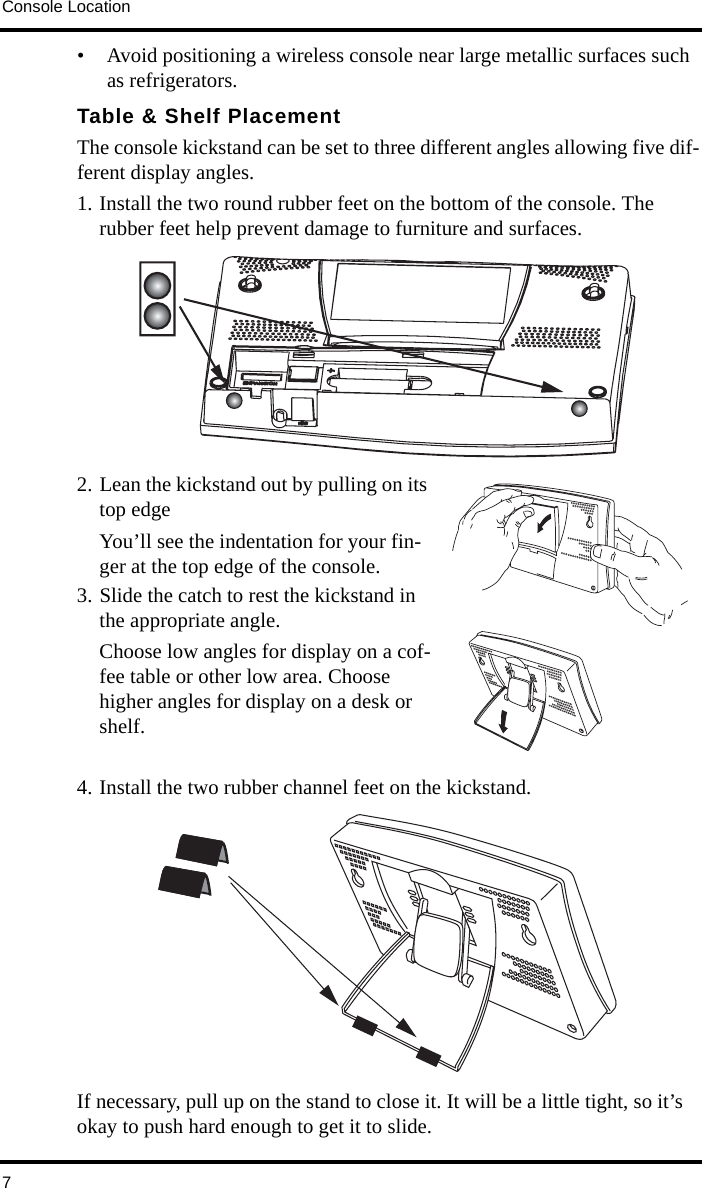 Console Location7• Avoid positioning a wireless console near large metallic surfaces such as refrigerators. Table &amp; Shelf PlacementThe console kickstand can be set to three different angles allowing five dif-ferent display angles.1. Install the two round rubber feet on the bottom of the console. The rubber feet help prevent damage to furniture and surfaces.2. Lean the kickstand out by pulling on its top edgeYou’ll see the indentation for your fin-ger at the top edge of the console.3. Slide the catch to rest the kickstand in the appropriate angle.Choose low angles for display on a cof-fee table or other low area. Choose higher angles for display on a desk or shelf.4. Install the two rubber channel feet on the kickstand.If necessary, pull up on the stand to close it. It will be a little tight, so it’s okay to push hard enough to get it to slide.