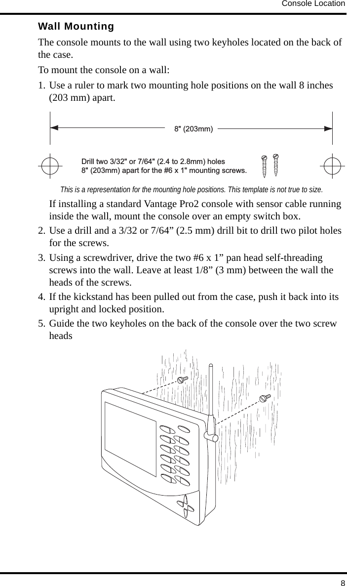 Console Location8Wall MountingThe console mounts to the wall using two keyholes located on the back of the case. To mount the console on a wall:1. Use a ruler to mark two mounting hole positions on the wall 8 inches (203 mm) apart.This is a representation for the mounting hole positions. This template is not true to size.If installing a standard Vantage Pro2 console with sensor cable running inside the wall, mount the console over an empty switch box. 2. Use a drill and a 3/32 or 7/64” (2.5 mm) drill bit to drill two pilot holes for the screws.3. Using a screwdriver, drive the two #6 x 1” pan head self-threading screws into the wall. Leave at least 1/8” (3 mm) between the wall the heads of the screws.4. If the kickstand has been pulled out from the case, push it back into its upright and locked position.5. Guide the two keyholes on the back of the console over the two screw headsDrill two 3/32&quot; or 7/64&quot; (2.4 to 2.8mm) holes8&quot; (203mm) apart for the #6 x 1&quot; mounting screws.8&quot; (203mm)