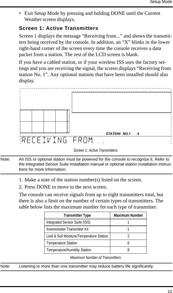 Setup Mode10• Exit Setup Mode by pressing and holding DONE until the Current Weather screen displays.Screen 1: Active TransmittersScreen 1 displays the message “Receiving from...” and shows the transmit-ters being received by the console. In addition, an “X” blinks in the lower right-hand corner of the screen every time the console receives a data packet from a station. The rest of the LCD screen is blank. If you have a cabled station, or if your wireless ISS uses the factory set-tings and you are receiving the signal, the screen displays “Receiving from station No. 1”. Any optional stations that have been installed should also display.Screen 1: Active TransmittersNote:  An ISS or optional station must be powered for the console to recognize it. Refer to the Integrated Sensor Suite Installation manual or optional station installation instruc-tions for more information. 1. Make a note of the station number(s) listed on the screen. 2. Press DONE to move to the next screen.The console can receive signals from up to eight transmitters total, but there is also a limit on the number of certain types of transmitters. The table below lists the maximum number for each type of transmitter:Maximum Number of TransmittersNote:  Listening to more than one transmitter may reduce battery life significantly.STATION NO.1   4Transmitter Type Maximum NumberIntegrated Sensor Suite (ISS) 1Anemometer Transmitter Kit 1Leaf &amp; Soil Moisture/Temperature Station 2Temperature Station 8Temperature/Humidity Station 8
