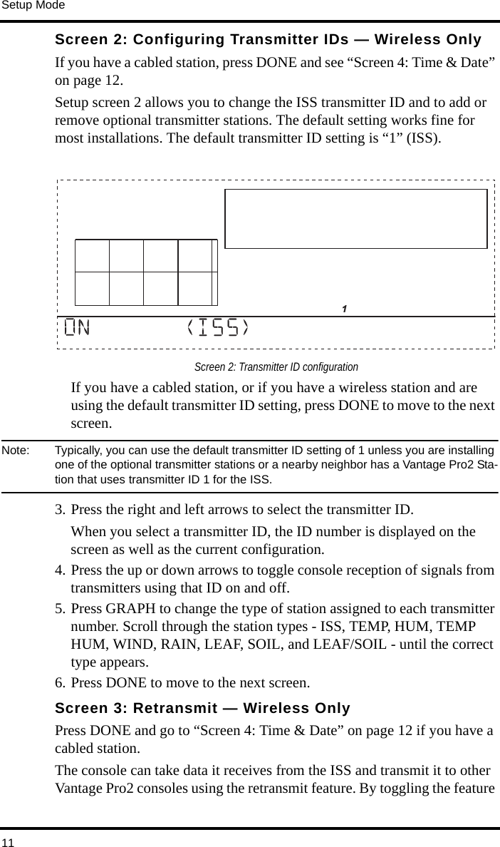 Setup Mode11Screen 2: Configuring Transmitter IDs — Wireless Only If you have a cabled station, press DONE and see “Screen 4: Time &amp; Date” on page 12.Setup screen 2 allows you to change the ISS transmitter ID and to add or remove optional transmitter stations. The default setting works fine for most installations. The default transmitter ID setting is “1” (ISS). Screen 2: Transmitter ID configurationIf you have a cabled station, or if you have a wireless station and are using the default transmitter ID setting, press DONE to move to the next screen.Note:  Typically, you can use the default transmitter ID setting of 1 unless you are installing one of the optional transmitter stations or a nearby neighbor has a Vantage Pro2 Sta-tion that uses transmitter ID 1 for the ISS. 3. Press the right and left arrows to select the transmitter ID. When you select a transmitter ID, the ID number is displayed on the screen as well as the current configuration. 4. Press the up or down arrows to toggle console reception of signals from transmitters using that ID on and off.5. Press GRAPH to change the type of station assigned to each transmitter number. Scroll through the station types - ISS, TEMP, HUM, TEMP HUM, WIND, RAIN, LEAF, SOIL, and LEAF/SOIL - until the correct type appears.6. Press DONE to move to the next screen.Screen 3: Retransmit — Wireless OnlyPress DONE and go to “Screen 4: Time &amp; Date” on page 12 if you have a cabled station.The console can take data it receives from the ISS and transmit it to other Vantage Pro2 consoles using the retransmit feature. By toggling the feature                       1