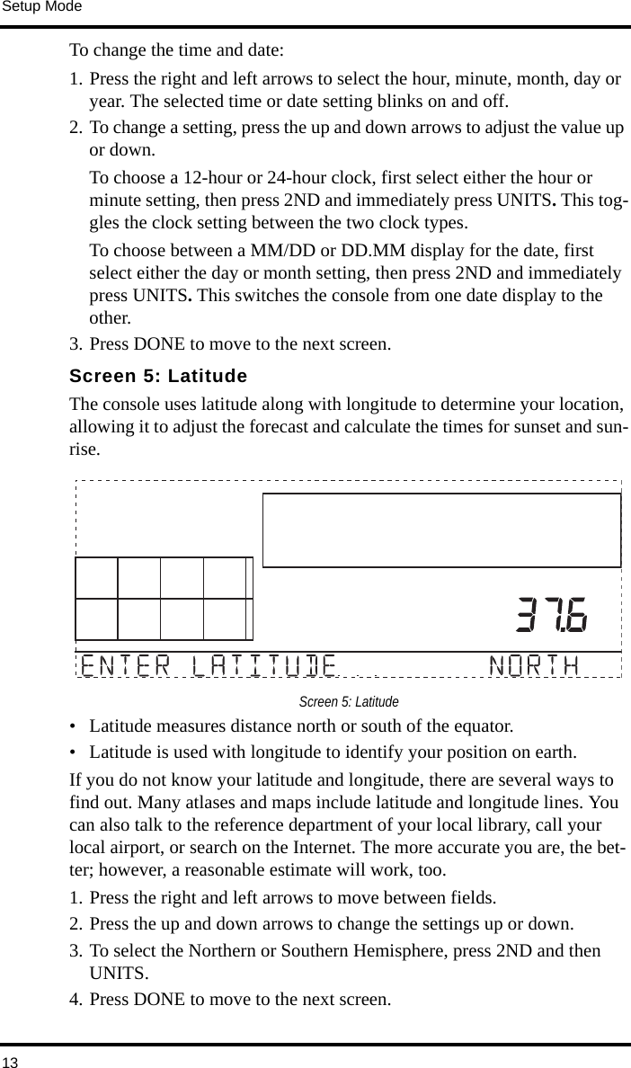 Setup Mode13To change the time and date:1. Press the right and left arrows to select the hour, minute, month, day or year. The selected time or date setting blinks on and off.2. To change a setting, press the up and down arrows to adjust the value up or down.To choose a 12-hour or 24-hour clock, first select either the hour or minute setting, then press 2ND and immediately press UNITS. This tog-gles the clock setting between the two clock types.To choose between a MM/DD or DD.MM display for the date, first select either the day or month setting, then press 2ND and immediately press UNITS. This switches the console from one date display to the other.3. Press DONE to move to the next screen.Screen 5: LatitudeThe console uses latitude along with longitude to determine your location, allowing it to adjust the forecast and calculate the times for sunset and sun-rise.Screen 5: Latitude• Latitude measures distance north or south of the equator. • Latitude is used with longitude to identify your position on earth. If you do not know your latitude and longitude, there are several ways to find out. Many atlases and maps include latitude and longitude lines. You can also talk to the reference department of your local library, call your local airport, or search on the Internet. The more accurate you are, the bet-ter; however, a reasonable estimate will work, too.1. Press the right and left arrows to move between fields. 2. Press the up and down arrows to change the settings up or down. 3. To select the Northern or Southern Hemisphere, press 2ND and then UNITS. 4. Press DONE to move to the next screen.