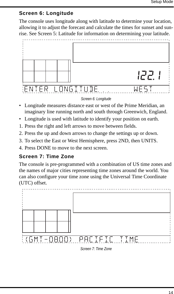 Setup Mode14Screen 6: LongitudeThe console uses longitude along with latitude to determine your location, allowing it to adjust the forecast and calculate the times for sunset and sun-rise. See Screen 5: Latitude for information on determining your latitude.Screen 6: Longitude• Longitude measures distance east or west of the Prime Meridian, an imaginary line running north and south through Greenwich, England.• Longitude is used with latitude to identify your position on earth.1. Press the right and left arrows to move between fields. 2. Press the up and down arrows to change the settings up or down. 3. To select the East or West Hemisphere, press 2ND, then UNITS. 4. Press DONE to move to the next screen.Screen 7: Time ZoneThe console is pre-programmed with a combination of US time zones and the names of major cities representing time zones around the world. You can also configure your time zone using the Universal Time Coordinate (UTC) offset.Screen 7: Time Zone