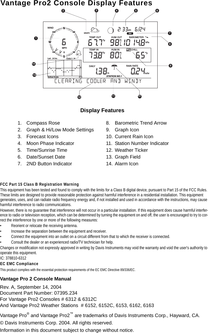Vantage Pro 2 Console Manual Rev. A, September 14, 2004Document Part Number: 07395.234For Vantage Pro2 Consoles # 6312 &amp; 6312CAnd Vantage Pro2 Weather Stations  # 6152, 6152C, 6153, 6162, 6163Vantage Pro® and Vantage Pro2™ are trademarks of Davis Instruments Corp., Hayward, CA. © Davis Instruments Corp. 2004. All rights reserved. Information in this document subject to change without notice.FCC Part 15 Class B Registration WarningThis equipment has been tested and found to comply with the limits for a Class B digital device, pursuant to Part 15 of the FCC Rules. These limits are designed to provide reasonable protection against harmful interference in a residential installation. This equipment generates, uses, and can radiate radio frequency energy and, if not installed and used in accordance with the instructions, may cause harmful interference to radio communications.However, there is no guarantee that interference will not occur in a particular installation. If this equipment does cause harmful interfer-ence to radio or television reception, which can be determined by turning the equipment on and off, the user is encouraged to try to cor-rect the interference by one or more of the following measures:• Reorient or relocate the receiving antenna.• Increase the separation between the equipment and receiver.• Connect the equipment into an outlet on a circuit different from that to which the receiver is connected.• Consult the dealer or an experienced radio/TV technician for help.Changes or modification not expressly approved in writing by Davis Instruments may void the warranty and void the user&apos;s authority to operate this equipment.IC: 378810-6312EC EMC ComplianceThis product complies with the essential protection requirements of the EC EMC Directive 89/336/EC.Vantage Pro2 Console Display FeaturesDisplay Features1. Compass Rose2. Graph &amp; Hi/Low Mode Settings3. Forecast Icons4. Moon Phase Indicator5. Time/Sunrise Time6. Date/Sunset Date7. 2ND Button Indicator8. Barometric Trend Arrow9. Graph Icon10. Current Rain Icon11. Station Number Indicator12. Weather Ticker13. Graph Field14. Alarm IconNSWENESENWSWGRAPH 2ndVertical Scale:                                         X10WINDRAIN RATEin/hrDAILY inSTATION NO.1pmLast   24 hrs hrEvery 1 MPH CHILLTEMP OUTHUM INHUM OUTTEMP INhPaBAROMETERFFF1314101112152376489