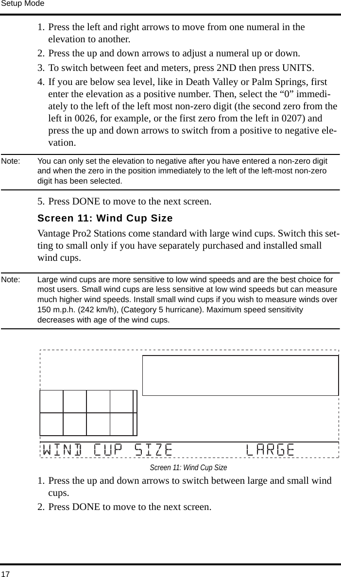 Setup Mode171. Press the left and right arrows to move from one numeral in the elevation to another. 2. Press the up and down arrows to adjust a numeral up or down. 3. To switch between feet and meters, press 2ND then press UNITS.4. If you are below sea level, like in Death Valley or Palm Springs, first enter the elevation as a positive number. Then, select the “0” immedi-ately to the left of the left most non-zero digit (the second zero from the left in 0026, for example, or the first zero from the left in 0207) and press the up and down arrows to switch from a positive to negative ele-vation. Note:  You can only set the elevation to negative after you have entered a non-zero digit and when the zero in the position immediately to the left of the left-most non-zero digit has been selected.5. Press DONE to move to the next screen.Screen 11: Wind Cup SizeVantage Pro2 Stations come standard with large wind cups. Switch this set-ting to small only if you have separately purchased and installed small wind cups.Note:  Large wind cups are more sensitive to low wind speeds and are the best choice for most users. Small wind cups are less sensitive at low wind speeds but can measure much higher wind speeds. Install small wind cups if you wish to measure winds over 150 m.p.h. (242 km/h), (Category 5 hurricane). Maximum speed sensitivity decreases with age of the wind cups.Screen 11: Wind Cup Size1. Press the up and down arrows to switch between large and small wind cups. 2. Press DONE to move to the next screen.