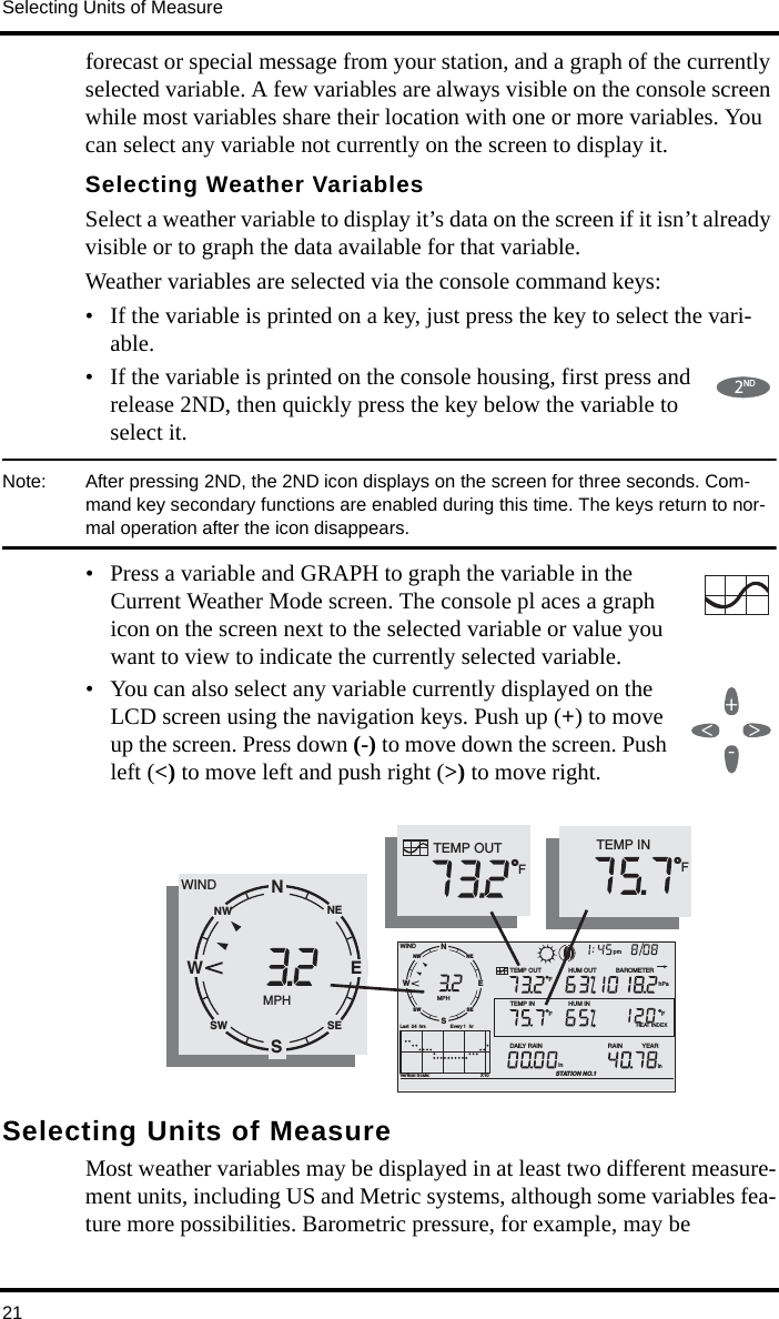 Selecting Units of Measure21forecast or special message from your station, and a graph of the currently selected variable. A few variables are always visible on the console screen while most variables share their location with one or more variables. You can select any variable not currently on the screen to display it. Selecting Weather VariablesSelect a weather variable to display it’s data on the screen if it isn’t already visible or to graph the data available for that variable. Weather variables are selected via the console command keys:• If the variable is printed on a key, just press the key to select the vari-able. • If the variable is printed on the console housing, first press and release 2ND, then quickly press the key below the variable to select it.Note:  After pressing 2ND, the 2ND icon displays on the screen for three seconds. Com-mand key secondary functions are enabled during this time. The keys return to nor-mal operation after the icon disappears. • Press a variable and GRAPH to graph the variable in the Current Weather Mode screen. The console pl aces a graph icon on the screen next to the selected variable or value you want to view to indicate the currently selected variable.• You can also select any variable currently displayed on the LCD screen using the navigation keys. Push up (+) to move up the screen. Press down (-) to move down the screen. Push left (&lt;) to move left and push right (&gt;) to move right.Selecting Units of MeasureMost weather variables may be displayed in at least two different measure-ment units, including US and Metric systems, although some variables fea-ture more possibilities. Barometric pressure, for example, may be 2ND+-&lt;&gt;NWNESESWVertical Scale:                                       X10WINDRAIN            YEARinTEMP OUTHUM INHUM OUTDAILY RAINinTEMP INhPaBAROMETERSTATION NO.1FFFMPHLast  24 hrs hrEvery 1 SENW pmTEMP INFTEMP OUTF       HEAT INDEXNWNESESWWINDMPHESNW