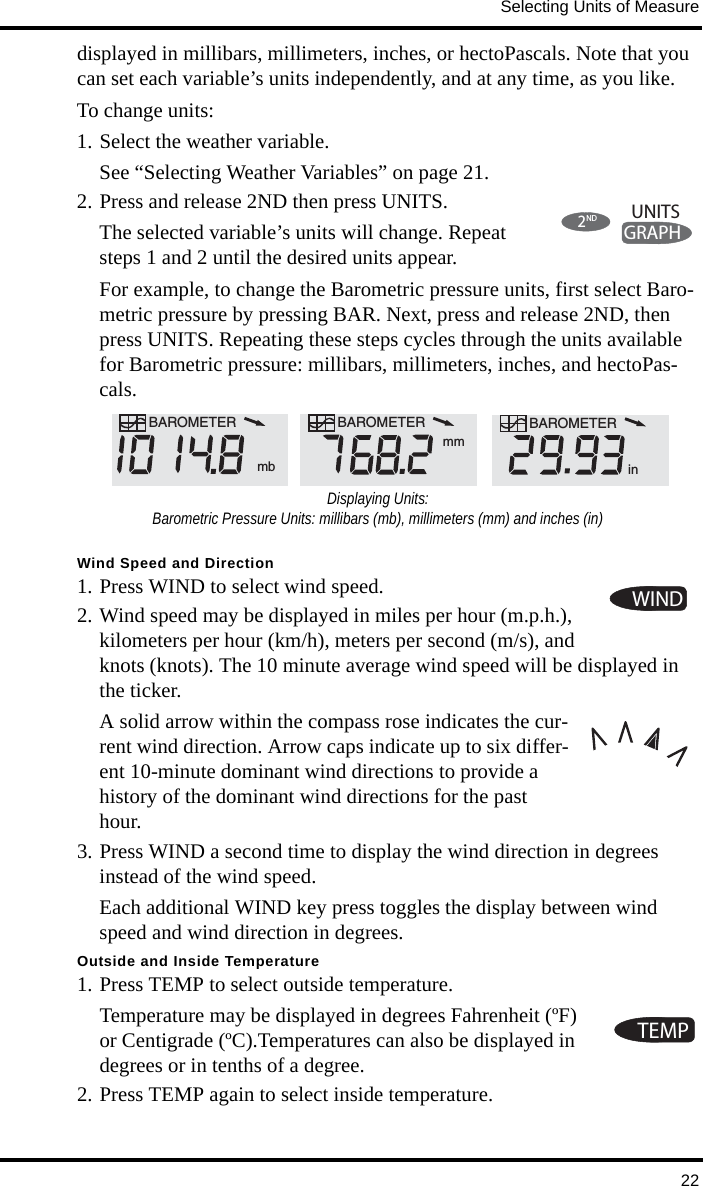 Selecting Units of Measure22displayed in millibars, millimeters, inches, or hectoPascals. Note that you can set each variable’s units independently, and at any time, as you like. To change units:1. Select the weather variable. See “Selecting Weather Variables” on page 21.2. Press and release 2ND then press UNITS.The selected variable’s units will change. Repeat steps 1 and 2 until the desired units appear.For example, to change the Barometric pressure units, first select Baro-metric pressure by pressing BAR. Next, press and release 2ND, then press UNITS. Repeating these steps cycles through the units available for Barometric pressure: millibars, millimeters, inches, and hectoPas-cals.Wind Speed and Direction1. Press WIND to select wind speed.2. Wind speed may be displayed in miles per hour (m.p.h.), kilometers per hour (km/h), meters per second (m/s), and knots (knots). The 10 minute average wind speed will be displayed in the ticker.A solid arrow within the compass rose indicates the cur-rent wind direction. Arrow caps indicate up to six differ-ent 10-minute dominant wind directions to provide a history of the dominant wind directions for the past hour.3. Press WIND a second time to display the wind direction in degrees instead of the wind speed. Each additional WIND key press toggles the display between wind speed and wind direction in degrees.Outside and Inside Temperature1. Press TEMP to select outside temperature. Temperature may be displayed in degrees Fahrenheit (ºF) or Centigrade (ºC).Temperatures can also be displayed in degrees or in tenths of a degree. 2. Press TEMP again to select inside temperature. 2NDGRAPHUNITSBAROMETER  mbBAROMETER BAROMETERmminDisplaying Units:Barometric Pressure Units: millibars (mb), millimeters (mm) and inches (in)WINDTEMP
