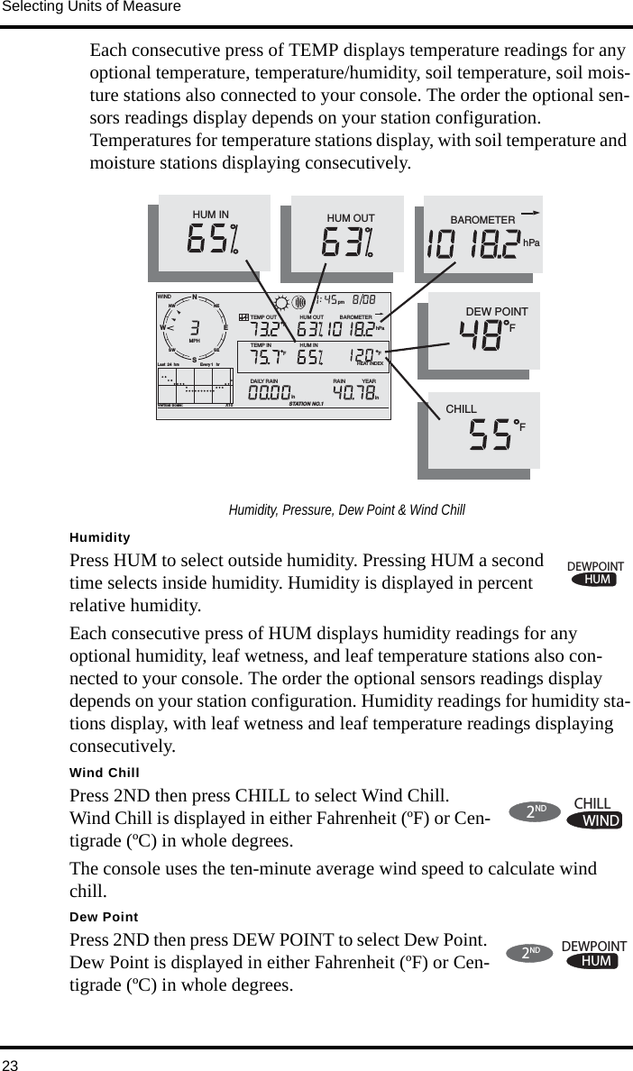 Selecting Units of Measure23Each consecutive press of TEMP displays temperature readings for any optional temperature, temperature/humidity, soil temperature, soil mois-ture stations also connected to your console. The order the optional sen-sors readings display depends on your station configuration. Temperatures for temperature stations display, with soil temperature and moisture stations displaying consecutively.HumidityPress HUM to select outside humidity. Pressing HUM a second time selects inside humidity. Humidity is displayed in percent relative humidity. Each consecutive press of HUM displays humidity readings for any optional humidity, leaf wetness, and leaf temperature stations also con-nected to your console. The order the optional sensors readings display depends on your station configuration. Humidity readings for humidity sta-tions display, with leaf wetness and leaf temperature readings displaying consecutively.Wind ChillPress 2ND then press CHILL to select Wind Chill. Wind Chill is displayed in either Fahrenheit (ºF) or Cen-tigrade (ºC) in whole degrees. The console uses the ten-minute average wind speed to calculate wind chill.Dew PointPress 2ND then press DEW POINT to select Dew Point. Dew Point is displayed in either Fahrenheit (ºF) or Cen-tigrade (ºC) in whole degrees.NWNESESWVertical Scale:                                       X10WINDRAIN            YEARinTEMP OUTHUM INHUM OUTDAILY RAINinTEMP INhPaBAROMETERSTATION NO.1FFFMPHLast  24 hrs hrEvery 1 SENW pm       HEAT INDEXHUM OUTHUM INCHILLF          DEW POINTFhPaBAROMETERHumidity, Pressure, Dew Point &amp; Wind ChillHUMDEWPOINT2NDWINDCHILL2NDHUMDEWPOINT