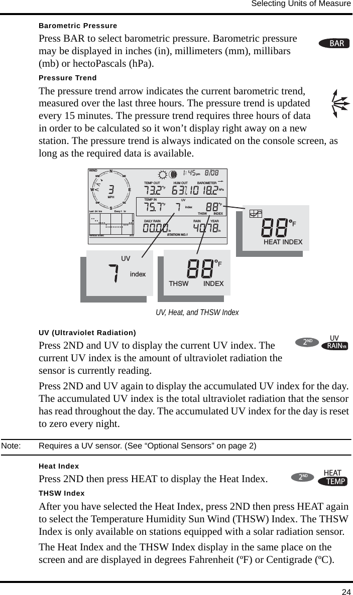 Selecting Units of Measure24Barometric PressurePress BAR to select barometric pressure. Barometric pressure may be displayed in inches (in), millimeters (mm), millibars (mb) or hectoPascals (hPa). Pressure Trend The pressure trend arrow indicates the current barometric trend, measured over the last three hours. The pressure trend is updated every 15 minutes. The pressure trend requires three hours of data in order to be calculated so it won’t display right away on a new station. The pressure trend is always indicated on the console screen, as long as the required data is available. UV (Ultraviolet Radiation)Press 2ND and UV to display the current UV index. The current UV index is the amount of ultraviolet radiation the sensor is currently reading.Press 2ND and UV again to display the accumulated UV index for the day. The accumulated UV index is the total ultraviolet radiation that the sensor has read throughout the day. The accumulated UV index for the day is reset to zero every night. Note:  Requires a UV sensor. (See “Optional Sensors” on page 2)Heat IndexPress 2ND then press HEAT to display the Heat Index.THSW IndexAfter you have selected the Heat Index, press 2ND then press HEAT again to select the Temperature Humidity Sun Wind (THSW) Index. The THSW Index is only available on stations equipped with a solar radiation sensor.The Heat Index and the THSW Index display in the same place on the screen and are displayed in degrees Fahrenheit (ºF) or Centigrade (ºC).BARNWNESESWVertical Scale:                                       X10WINDRAIN            YEARinTEMP OUT HUM OUTDAILY RAINinTEMP INhPaBAROMETERSTATION NO.1FFTHSW        INDEXFMPHLast  24 hrs hrEvery 1 SENW pmF       HEAT INDEX              UV              indexTHSW        INDEXF              UV              indexUV, Heat, and THSW IndexRAINYRUV2NDTEMPHEAT2ND