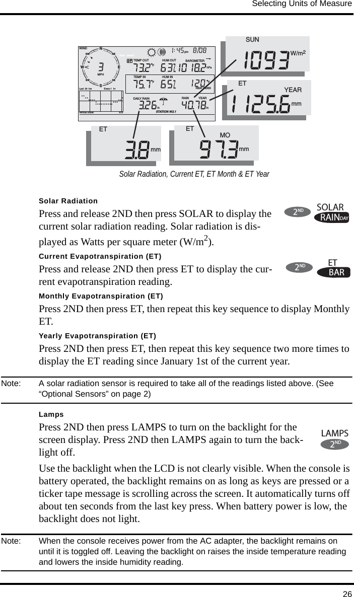 Selecting Units of Measure26Solar RadiationPress and release 2ND then press SOLAR to display the current solar radiation reading. Solar radiation is dis-played as Watts per square meter (W/m2).Current Evapotranspiration (ET)Press and release 2ND then press ET to display the cur-rent evapotranspiration reading. Monthly Evapotranspiration (ET)Press 2ND then press ET, then repeat this key sequence to display Monthly ET. Yearly Evapotranspiration (ET)Press 2ND then press ET, then repeat this key sequence two more times to display the ET reading since January 1st of the current year.Note:  A solar radiation sensor is required to take all of the readings listed above. (See “Optional Sensors” on page 2)LampsPress 2ND then press LAMPS to turn on the backlight for the screen display. Press 2ND then LAMPS again to turn the back-light off. Use the backlight when the LCD is not clearly visible. When the console is battery operated, the backlight remains on as long as keys are pressed or a ticker tape message is scrolling across the screen. It automatically turns off about ten seconds from the last key press. When battery power is low, the backlight does not light.Note:  When the console receives power from the AC adapter, the backlight remains on until it is toggled off. Leaving the backlight on raises the inside temperature reading and lowers the inside humidity reading. NWNESESWGRAPHVertical Scale:                                       X10WINDRAIN            YEARinTEMP OUTHUM INYEARHUM OUTDAILY RAINinTEMP INhPaBAROMETERSTATION NO.1FFFMPHLast  24 hrs hrEvery 1 SENWpm       HEAT INDEXETmmET                   MOmmET                          YEARmm     SUNW/m2Solar Radiation, Current ET, ET Month &amp; ET YearRAINDAYSOLAR2NDBARET2ND2LAMPSND