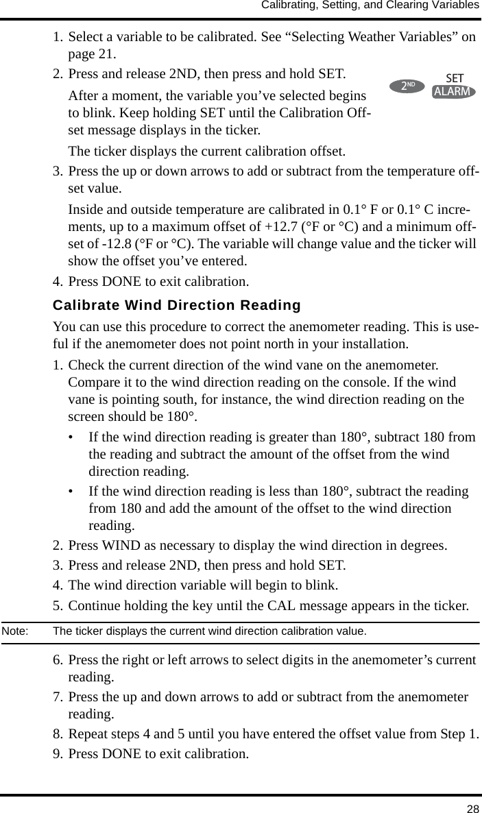 Calibrating, Setting, and Clearing Variables281. Select a variable to be calibrated. See “Selecting Weather Variables” on page 21.2. Press and release 2ND, then press and hold SET. After a moment, the variable you’ve selected begins to blink. Keep holding SET until the Calibration Off-set message displays in the ticker.The ticker displays the current calibration offset. 3. Press the up or down arrows to add or subtract from the temperature off-set value. Inside and outside temperature are calibrated in 0.1° F or 0.1° C incre-ments, up to a maximum offset of +12.7 (°F or °C) and a minimum off-set of -12.8 (°F or °C). The variable will change value and the ticker will show the offset you’ve entered.4. Press DONE to exit calibration.Calibrate Wind Direction ReadingYou can use this procedure to correct the anemometer reading. This is use-ful if the anemometer does not point north in your installation.1. Check the current direction of the wind vane on the anemometer. Compare it to the wind direction reading on the console. If the wind vane is pointing south, for instance, the wind direction reading on the screen should be 180°.• If the wind direction reading is greater than 180°, subtract 180 from the reading and subtract the amount of the offset from the wind direction reading. • If the wind direction reading is less than 180°, subtract the reading from 180 and add the amount of the offset to the wind direction reading.2. Press WIND as necessary to display the wind direction in degrees.3. Press and release 2ND, then press and hold SET.4. The wind direction variable will begin to blink. 5. Continue holding the key until the CAL message appears in the ticker. Note:  The ticker displays the current wind direction calibration value.6. Press the right or left arrows to select digits in the anemometer’s current reading.7. Press the up and down arrows to add or subtract from the anemometer reading.8. Repeat steps 4 and 5 until you have entered the offset value from Step 1.9. Press DONE to exit calibration.2NDALARMSET