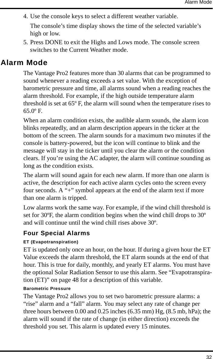 Alarm Mode324. Use the console keys to select a different weather variable. The console’s time display shows the time of the selected variable’s high or low. 5. Press DONE to exit the Highs and Lows mode. The console screen switches to the Current Weather mode.Alarm ModeThe Vantage Pro2 features more than 30 alarms that can be programmed to sound whenever a reading exceeds a set value. With the exception of barometric pressure and time, all alarms sound when a reading reaches the alarm threshold. For example, if the high outside temperature alarm threshold is set at 65º F, the alarm will sound when the temperature rises to 65.0º F. When an alarm condition exists, the audible alarm sounds, the alarm icon blinks repeatedly, and an alarm description appears in the ticker at the bottom of the screen. The alarm sounds for a maximum two minutes if the console is battery-powered, but the icon will continue to blink and the message will stay in the ticker until you clear the alarm or the condition clears. If you’re using the AC adapter, the alarm will continue sounding as long as the condition exists.The alarm will sound again for each new alarm. If more than one alarm is active, the description for each active alarm cycles onto the screen every four seconds. A “+” symbol appears at the end of the alarm text if more than one alarm is tripped.Low alarms work the same way. For example, if the wind chill threshold is set for 30ºF, the alarm condition begins when the wind chill drops to 30º and will continue until the wind chill rises above 30º.Four Special AlarmsET (Evapotranspiration)ET is updated only once an hour, on the hour. If during a given hour the ET Value exceeds the alarm threshold, the ET alarm sounds at the end of that hour. This is true for daily, monthly, and yearly ET alarms. You must have the optional Solar Radiation Sensor to use this alarm. See “Evapotranspira-tion (ET)” on page 48 for a description of this variable.Barometric PressureThe Vantage Pro2 allows you to set two barometric pressure alarms: a “rise” alarm and a “fall” alarm. You may select any rate of change per three hours between 0.00 and 0.25 inches (6.35 mm) Hg, (8.5 mb, hPa); the alarm will sound if the rate of change (in either direction) exceeds the threshold you set. This alarm is updated every 15 minutes.