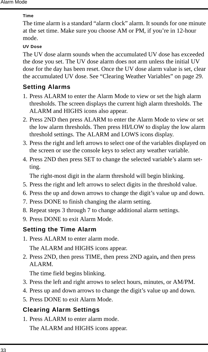 Alarm Mode33TimeThe time alarm is a standard “alarm clock” alarm. It sounds for one minute at the set time. Make sure you choose AM or PM, if you’re in 12-hour mode. UV DoseThe UV dose alarm sounds when the accumulated UV dose has exceeded the dose you set. The UV dose alarm does not arm unless the initial UV dose for the day has been reset. Once the UV dose alarm value is set, clear the accumulated UV dose. See “Clearing Weather Variables” on page 29. Setting Alarms1. Press ALARM to enter the Alarm Mode to view or set the high alarm thresholds. The screen displays the current high alarm thresholds. The ALARM and HIGHS icons also appear. 2. Press 2ND then press ALARM to enter the Alarm Mode to view or set the low alarm thresholds. Then press HI/LOW to display the low alarm threshold settings. The ALARM and LOWS icons display. 3. Press the right and left arrows to select one of the variables displayed on the screen or use the console keys to select any weather variable.4. Press 2ND then press SET to change the selected variable’s alarm set-ting.The right-most digit in the alarm threshold will begin blinking. 5. Press the right and left arrows to select digits in the threshold value.6. Press the up and down arrows to change the digit’s value up and down. 7. Press DONE to finish changing the alarm setting.8. Repeat steps 3 through 7 to change additional alarm settings.9. Press DONE to exit Alarm Mode.Setting the Time Alarm1. Press ALARM to enter alarm mode. The ALARM and HIGHS icons appear. 2. Press 2ND, then press TIME, then press 2ND again, and then press ALARM.The time field begins blinking. 3. Press the left and right arrows to select hours, minutes, or AM/PM. 4. Press up and down arrows to change the digit’s value up and down. 5. Press DONE to exit Alarm Mode.Clearing Alarm Settings1. Press ALARM to enter alarm mode. The ALARM and HIGHS icons appear. 