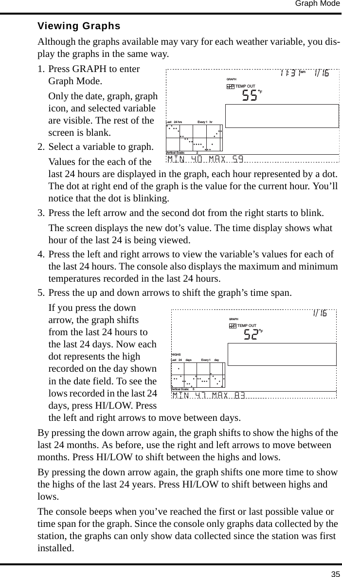Graph Mode35Viewing GraphsAlthough the graphs available may vary for each weather variable, you dis-play the graphs in the same way.1. Press GRAPH to enter Graph Mode. Only the date, graph, graph icon, and selected variable are visible. The rest of the screen is blank. 2. Select a variable to graph.Values for the each of the last 24 hours are displayed in the graph, each hour represented by a dot. The dot at right end of the graph is the value for the current hour. You’ll notice that the dot is blinking. 3. Press the left arrow and the second dot from the right starts to blink. The screen displays the new dot’s value. The time display shows what hour of the last 24 is being viewed. 4. Press the left and right arrows to view the variable’s values for each of the last 24 hours. The console also displays the maximum and minimum temperatures recorded in the last 24 hours.5. Press the up and down arrows to shift the graph’s time span.If you press the down arrow, the graph shifts from the last 24 hours to the last 24 days. Now each dot represents the high recorded on the day shown in the date field. To see the lows recorded in the last 24 days, press HI/LOW. Press the left and right arrows to move between days. By pressing the down arrow again, the graph shifts to show the highs of the last 24 months. As before, use the right and left arrows to move between months. Press HI/LOW to shift between the highs and lows.By pressing the down arrow again, the graph shifts one more time to show the highs of the last 24 years. Press HI/LOW to shift between highs and lows.The console beeps when you’ve reached the first or last possible value or time span for the graph. Since the console only graphs data collected by the station, the graphs can only show data collected since the station was first installed.GRAPHVertical Scale:    2TEMP OUTFamLast   24 hrs hrEvery 1GRAPHVertical Scale:     5TEMP OUTFLast   24     days   dayEvery 1 HIGHS