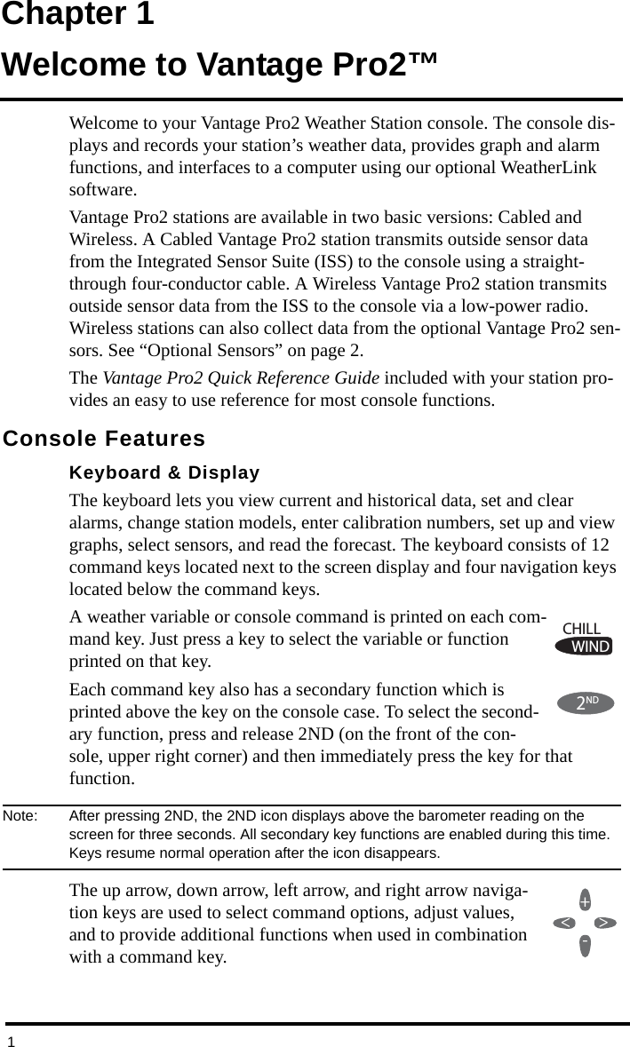 1Chapter 1Welcome to Vantage Pro2™Welcome to your Vantage Pro2 Weather Station console. The console dis-plays and records your station’s weather data, provides graph and alarm functions, and interfaces to a computer using our optional WeatherLink software.Vantage Pro2 stations are available in two basic versions: Cabled and Wireless. A Cabled Vantage Pro2 station transmits outside sensor data from the Integrated Sensor Suite (ISS) to the console using a straight-through four-conductor cable. A Wireless Vantage Pro2 station transmits outside sensor data from the ISS to the console via a low-power radio. Wireless stations can also collect data from the optional Vantage Pro2 sen-sors. See “Optional Sensors” on page 2. The Vantage Pro2 Quick Reference Guide included with your station pro-vides an easy to use reference for most console functions. Console FeaturesKeyboard &amp; DisplayThe keyboard lets you view current and historical data, set and clear alarms, change station models, enter calibration numbers, set up and view graphs, select sensors, and read the forecast. The keyboard consists of 12 command keys located next to the screen display and four navigation keys located below the command keys.A weather variable or console command is printed on each com-mand key. Just press a key to select the variable or function printed on that key. Each command key also has a secondary function which is printed above the key on the console case. To select the second-ary function, press and release 2ND (on the front of the con-sole, upper right corner) and then immediately press the key for that function.Note:  After pressing 2ND, the 2ND icon displays above the barometer reading on the screen for three seconds. All secondary key functions are enabled during this time. Keys resume normal operation after the icon disappears.The up arrow, down arrow, left arrow, and right arrow naviga-tion keys are used to select command options, adjust values, and to provide additional functions when used in combination with a command key.WINDCHILL2ND+-&lt;&gt;