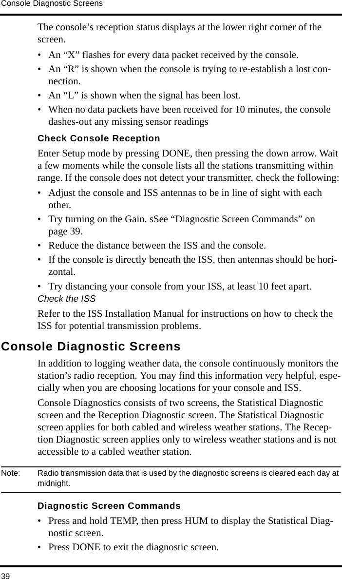 Console Diagnostic Screens39The console’s reception status displays at the lower right corner of the screen.• An “X” flashes for every data packet received by the console. • An “R” is shown when the console is trying to re-establish a lost con-nection.• An “L” is shown when the signal has been lost.• When no data packets have been received for 10 minutes, the console dashes-out any missing sensor readingsCheck Console ReceptionEnter Setup mode by pressing DONE, then pressing the down arrow. Wait a few moments while the console lists all the stations transmitting within range. If the console does not detect your transmitter, check the following:• Adjust the console and ISS antennas to be in line of sight with each other.• Try turning on the Gain. sSee “Diagnostic Screen Commands” on page 39.• Reduce the distance between the ISS and the console.• If the console is directly beneath the ISS, then antennas should be hori-zontal.• Try distancing your console from your ISS, at least 10 feet apart.Check the ISSRefer to the ISS Installation Manual for instructions on how to check the ISS for potential transmission problems.Console Diagnostic ScreensIn addition to logging weather data, the console continuously monitors the station’s radio reception. You may find this information very helpful, espe-cially when you are choosing locations for your console and ISS. Console Diagnostics consists of two screens, the Statistical Diagnostic screen and the Reception Diagnostic screen. The Statistical Diagnostic screen applies for both cabled and wireless weather stations. The Recep-tion Diagnostic screen applies only to wireless weather stations and is not accessible to a cabled weather station.Note:  Radio transmission data that is used by the diagnostic screens is cleared each day at midnight.Diagnostic Screen Commands• Press and hold TEMP, then press HUM to display the Statistical Diag-nostic screen. • Press DONE to exit the diagnostic screen.