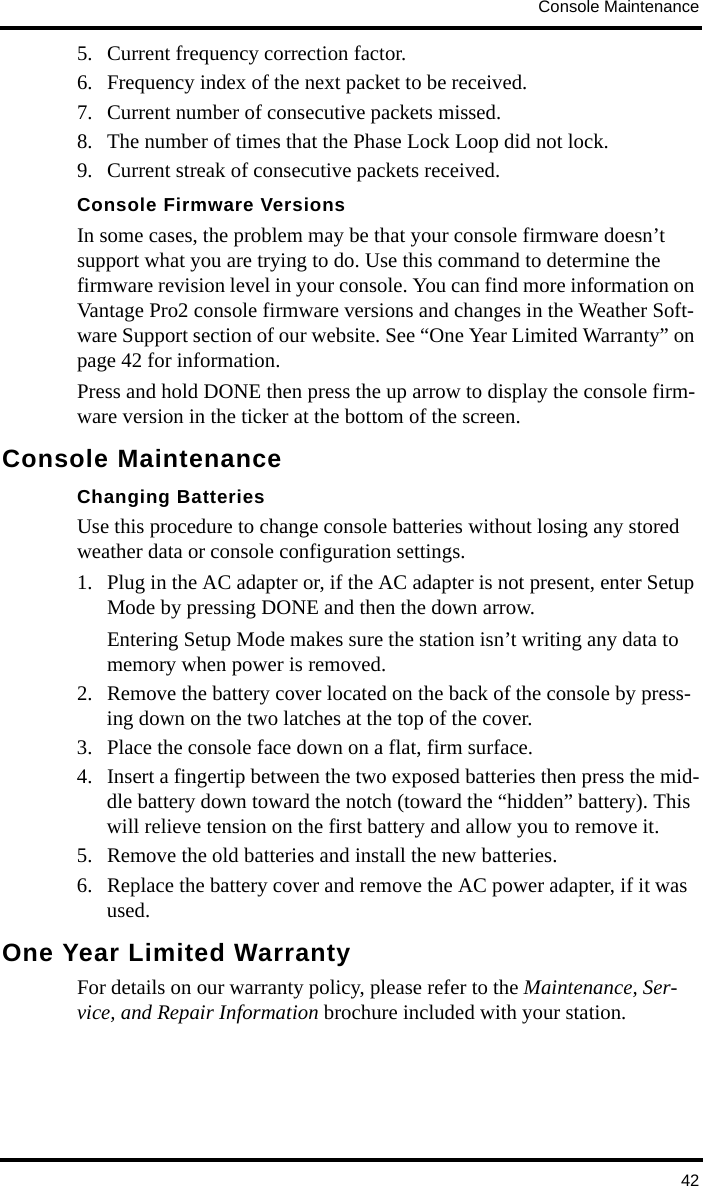 Console Maintenance425. Current frequency correction factor.6. Frequency index of the next packet to be received.7. Current number of consecutive packets missed.8. The number of times that the Phase Lock Loop did not lock.9. Current streak of consecutive packets received.Console Firmware VersionsIn some cases, the problem may be that your console firmware doesn’t support what you are trying to do. Use this command to determine the firmware revision level in your console. You can find more information on Vantage Pro2 console firmware versions and changes in the Weather Soft-ware Support section of our website. See “One Year Limited Warranty” on page 42 for information.Press and hold DONE then press the up arrow to display the console firm-ware version in the ticker at the bottom of the screen.Console MaintenanceChanging BatteriesUse this procedure to change console batteries without losing any stored weather data or console configuration settings.1. Plug in the AC adapter or, if the AC adapter is not present, enter Setup Mode by pressing DONE and then the down arrow.Entering Setup Mode makes sure the station isn’t writing any data to memory when power is removed. 2. Remove the battery cover located on the back of the console by press-ing down on the two latches at the top of the cover.3. Place the console face down on a flat, firm surface.4. Insert a fingertip between the two exposed batteries then press the mid-dle battery down toward the notch (toward the “hidden” battery). This will relieve tension on the first battery and allow you to remove it.5. Remove the old batteries and install the new batteries.6. Replace the battery cover and remove the AC power adapter, if it was used.One Year Limited WarrantyFor details on our warranty policy, please refer to the Maintenance, Ser-vice, and Repair Information brochure included with your station.