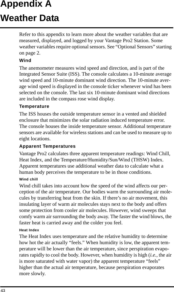 43Appendix AWeather DataRefer to this appendix to learn more about the weather variables that are measured, displayed, and logged by your Vantage Pro2 Station. Some weather variables require optional sensors. See “Optional Sensors” starting on page 2.WindThe anemometer measures wind speed and direction, and is part of the Integrated Sensor Suite (ISS). The console calculates a 10-minute average wind speed and 10-minute dominant wind direction. The 10-minute aver-age wind speed is displayed in the console ticker whenever wind has been selected on the console. The last six 10-minute dominant wind directions are included in the compass rose wind display.TemperatureThe ISS houses the outside temperature sensor in a vented and shielded enclosure that minimizes the solar radiation induced temperature error. The console houses the inside temperature sensor. Additional temperature sensors are available for wireless stations and can be used to measure up to eight locations. Apparent TemperaturesVantage Pro2 calculates three apparent temperature readings: Wind Chill, Heat Index, and the Temperature/Humidity/Sun/Wind (THSW) Index. Apparent temperatures use additional weather data to calculate what a human body perceives the temperature to be in those conditions.Wind chillWind chill takes into account how the speed of the wind affects our per-ception of the air temperature. Our bodies warm the surrounding air mole-cules by transferring heat from the skin. If there’s no air movement, this insulating layer of warm air molecules stays next to the body and offers some protection from cooler air molecules. However, wind sweeps that comfy warm air surrounding the body away. The faster the wind blows, the faster heat is carried away and the colder you feel. Heat IndexThe Heat Index uses temperature and the relative humidity to determine how hot the air actually “feels.” When humidity is low, the apparent tem-perature will be lower than the air temperature, since perspiration evapo-rates rapidly to cool the body. However, when humidity is high (i.e., the air is more saturated with water vapor) the apparent temperature “feels” higher than the actual air temperature, because perspiration evaporates more slowly.