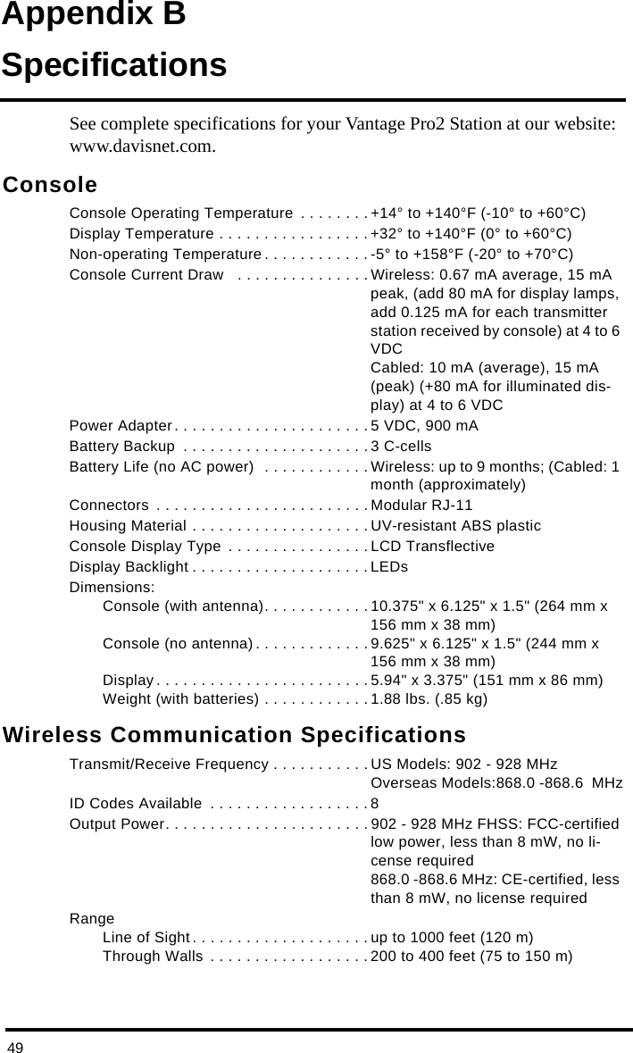 49Appendix BSpecificationsSee complete specifications for your Vantage Pro2 Station at our website: www.davisnet.com.ConsoleConsole Operating Temperature  . . . . . . . . +14° to +140°F (-10° to +60°C)Display Temperature . . . . . . . . . . . . . . . . . +32° to +140°F (0° to +60°C)Non-operating Temperature . . . . . . . . . . . .-5° to +158°F (-20° to +70°C)Console Current Draw   . . . . . . . . . . . . . . . Wireless: 0.67 mA average, 15 mA peak, (add 80 mA for display lamps, add 0.125 mA for each transmitter station received by console) at 4 to 6 VDCCabled: 10 mA (average), 15 mA (peak) (+80 mA for illuminated dis-play) at 4 to 6 VDCPower Adapter. . . . . . . . . . . . . . . . . . . . . . 5 VDC, 900 mABattery Backup  . . . . . . . . . . . . . . . . . . . . . 3 C-cellsBattery Life (no AC power)  . . . . . . . . . . . . Wireless: up to 9 months; (Cabled: 1 month (approximately)Connectors  . . . . . . . . . . . . . . . . . . . . . . . . Modular RJ-11Housing Material . . . . . . . . . . . . . . . . . . . . UV-resistant ABS plasticConsole Display Type  . . . . . . . . . . . . . . . . LCD TransflectiveDisplay Backlight . . . . . . . . . . . . . . . . . . . . LEDsDimensions:Console (with antenna). . . . . . . . . . . . 10.375&quot; x 6.125&quot; x 1.5&quot; (264 mm x 156 mm x 38 mm)Console (no antenna) . . . . . . . . . . . . . 9.625&quot; x 6.125&quot; x 1.5&quot; (244 mm x 156 mm x 38 mm)Display . . . . . . . . . . . . . . . . . . . . . . . . 5.94&quot; x 3.375&quot; (151 mm x 86 mm)Weight (with batteries) . . . . . . . . . . . . 1.88 lbs. (.85 kg)Wireless Communication SpecificationsTransmit/Receive Frequency . . . . . . . . . . . US Models: 902 - 928 MHzOverseas Models:868.0 -868.6  MHzID Codes Available  . . . . . . . . . . . . . . . . . . 8Output Power. . . . . . . . . . . . . . . . . . . . . . . 902 - 928 MHz FHSS: FCC-certified low power, less than 8 mW, no li-cense required 868.0 -868.6 MHz: CE-certified, less than 8 mW, no license requiredRangeLine of Sight. . . . . . . . . . . . . . . . . . . . up to 1000 feet (120 m)Through Walls  . . . . . . . . . . . . . . . . . . 200 to 400 feet (75 to 150 m)