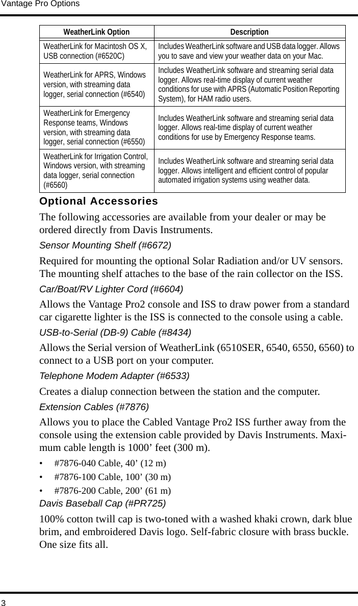 Vantage Pro Options3Optional AccessoriesThe following accessories are available from your dealer or may be ordered directly from Davis Instruments.Sensor Mounting Shelf (#6672)Required for mounting the optional Solar Radiation and/or UV sensors. The mounting shelf attaches to the base of the rain collector on the ISS.Car/Boat/RV Lighter Cord (#6604)Allows the Vantage Pro2 console and ISS to draw power from a standard car cigarette lighter is the ISS is connected to the console using a cable.USB-to-Serial (DB-9) Cable (#8434)Allows the Serial version of WeatherLink (6510SER, 6540, 6550, 6560) to connect to a USB port on your computer.Telephone Modem Adapter (#6533)Creates a dialup connection between the station and the computer.Extension Cables (#7876)Allows you to place the Cabled Vantage Pro2 ISS further away from the console using the extension cable provided by Davis Instruments. Maxi-mum cable length is 1000’ feet (300 m). • #7876-040 Cable, 40’ (12 m) • #7876-100 Cable, 100’ (30 m) • #7876-200 Cable, 200’ (61 m) Davis Baseball Cap (#PR725)100% cotton twill cap is two-toned with a washed khaki crown, dark blue brim, and embroidered Davis logo. Self-fabric closure with brass buckle. One size fits all.WeatherLink for Macintosh OS X, USB connection (#6520C) Includes WeatherLink software and USB data logger. Allows you to save and view your weather data on your Mac.WeatherLink for APRS, Windows version, with streaming data logger, serial connection (#6540)Includes WeatherLink software and streaming serial data logger. Allows real-time display of current weather conditions for use with APRS (Automatic Position Reporting System), for HAM radio users.WeatherLink for Emergency Response teams, Windows version, with streaming data logger, serial connection (#6550)Includes WeatherLink software and streaming serial data logger. Allows real-time display of current weather conditions for use by Emergency Response teams.WeatherLink for Irrigation Control, Windows version, with streaming data logger, serial connection (#6560)Includes WeatherLink software and streaming serial data logger. Allows intelligent and efficient control of popular automated irrigation systems using weather data.WeatherLink Option Description